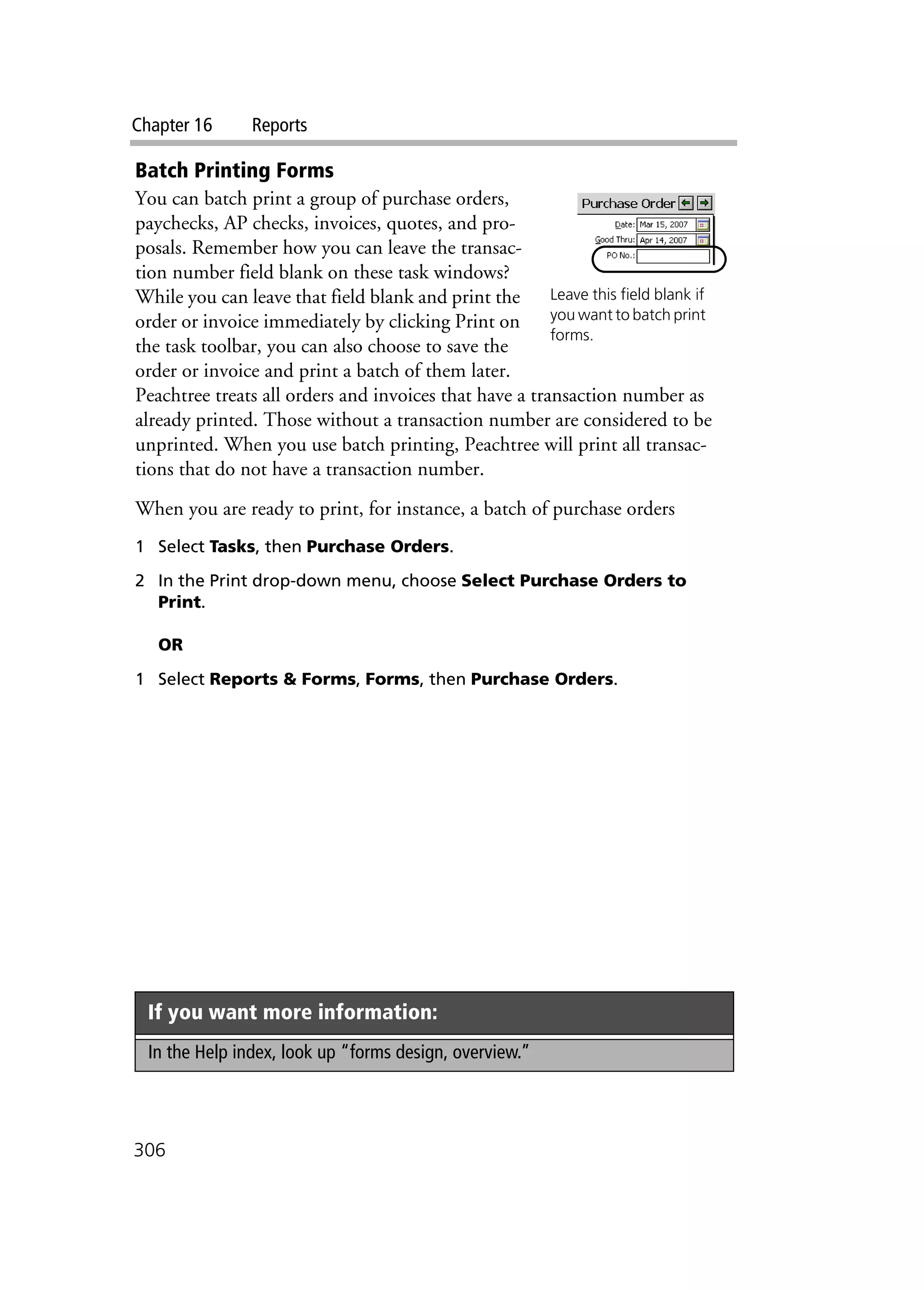 Chapter 16 Reports
306
Batch Printing Forms
You can batch print a group of purchase orders,
paychecks, AP checks, invoices, quotes, and pro-
posals. Remember how you can leave the transac-
tion number field blank on these task windows?
While you can leave that field blank and print the
order or invoice immediately by clicking Print on
the task toolbar, you can also choose to save the
order or invoice and print a batch of them later.
Peachtree treats all orders and invoices that have a transaction number as
already printed. Those without a transaction number are considered to be
unprinted. When you use batch printing, Peachtree will print all transac-
tions that do not have a transaction number.
When you are ready to print, for instance, a batch of purchase orders
1 Select Tasks, then Purchase Orders.
2 In the Print drop-down menu, choose Select Purchase Orders to
Print.
OR
1 Select Reports & Forms, Forms, then Purchase Orders.
If you want more information:
In the Help index, look up “forms design, overview.”
Leave this field blank if
you want to batch print
forms.
 