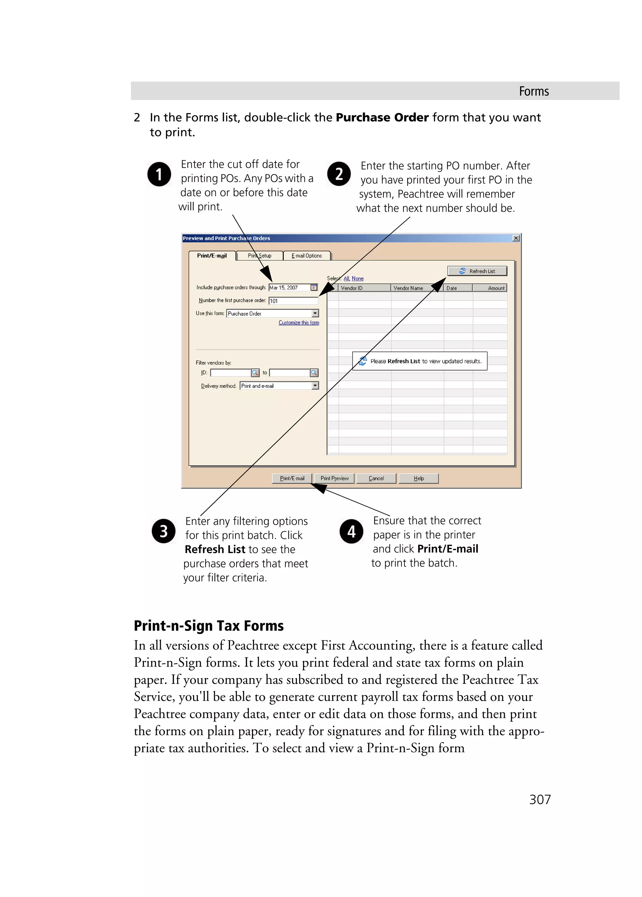 Forms
307
2 In the Forms list, double-click the Purchase Order form that you want
to print.
Print-n-Sign Tax Forms
In all versions of Peachtree except First Accounting, there is a feature called
Print-n-Sign forms. It lets you print federal and state tax forms on plain
paper. If your company has subscribed to and registered the Peachtree Tax
Service, you'll be able to generate current payroll tax forms based on your
Peachtree company data, enter or edit data on those forms, and then print
the forms on plain paper, ready for signatures and for filing with the appro-
priate tax authorities. To select and view a Print-n-Sign form
Enter the cut off date for
printing POs. Any POs with a
date on or before this date
will print.
Enter any filtering options
for this print batch. Click
Refresh List to see the
purchase orders that meet
your filter criteria.
Ensure that the correct
paper is in the printer
and click Print/E-mail
to print the batch.
Enter the starting PO number. After
you have printed your first PO in the
system, Peachtree will remember
what the next number should be.
 