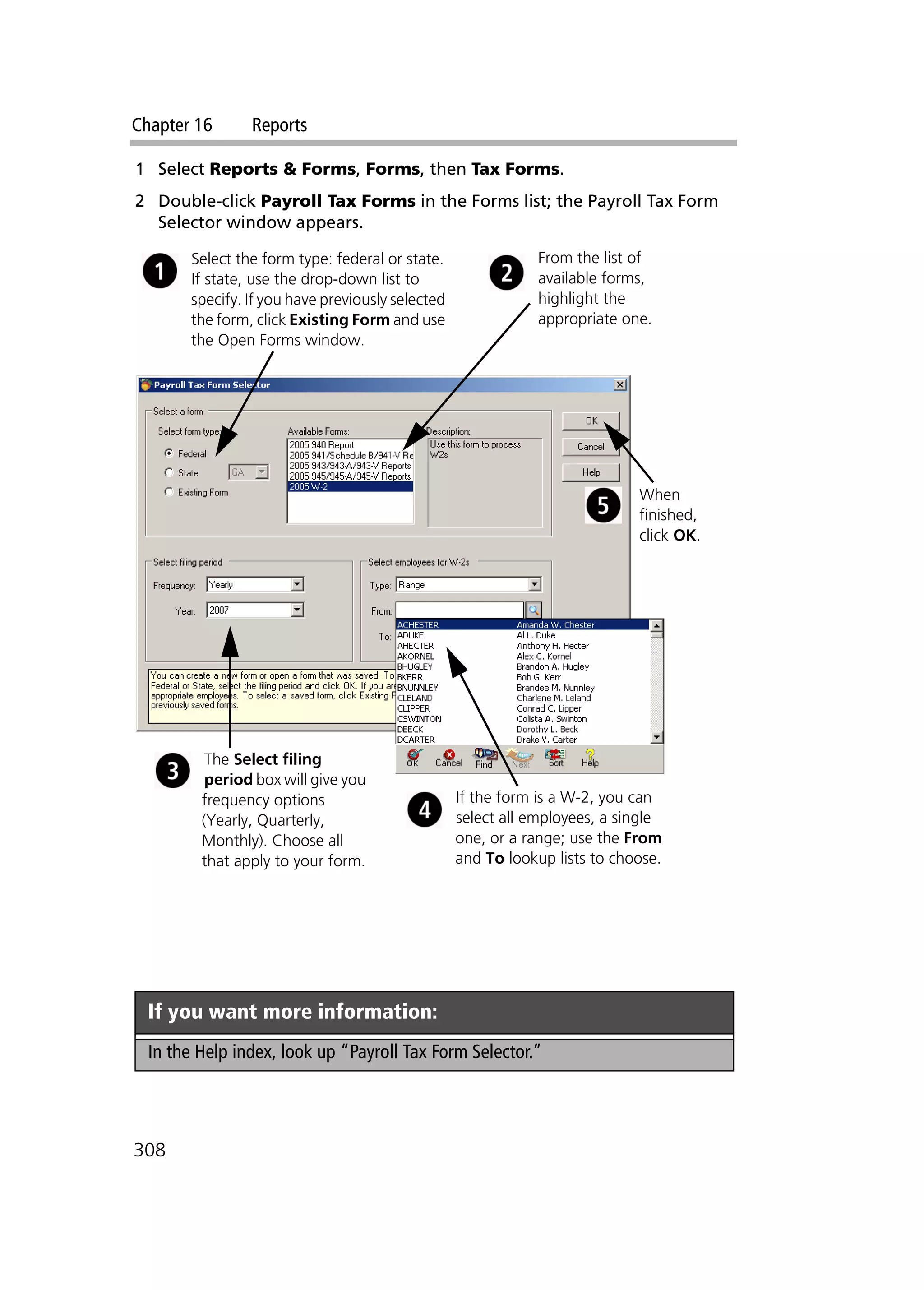 Chapter 16 Reports
308
1 Select Reports & Forms, Forms, then Tax Forms.
2 Double-click Payroll Tax Forms in the Forms list; the Payroll Tax Form
Selector window appears.
If you want more information:
In the Help index, look up “Payroll Tax Form Selector.”
Select the form type: federal or state.
If state, use the drop-down list to
specify. If you have previously selected
the form, click Existing Form and use
the Open Forms window.
From the list of
available forms,
highlight the
appropriate one.
The Select filing
period box will give you
frequency options
(Yearly, Quarterly,
Monthly). Choose all
that apply to your form.
If the form is a W-2, you can
select all employees, a single
one, or a range; use the From
and To lookup lists to choose.
When
finished,
click OK.
 