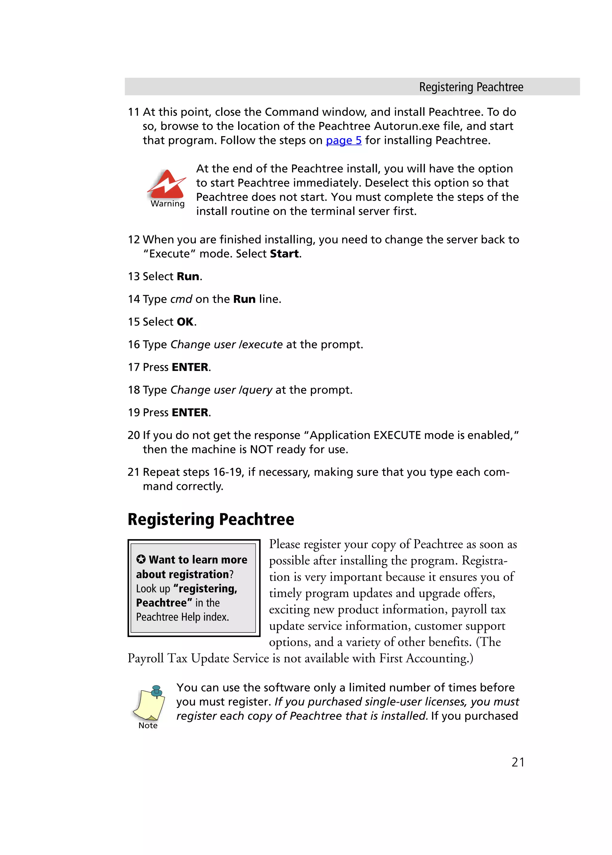 Registering Peachtree
21
11 At this point, close the Command window, and install Peachtree. To do
so, browse to the location of the Peachtree Autorun.exe file, and start
that program. Follow the steps on page 5 for installing Peachtree.
At the end of the Peachtree install, you will have the option
to start Peachtree immediately. Deselect this option so that
Peachtree does not start. You must complete the steps of the
install routine on the terminal server first.
12 When you are finished installing, you need to change the server back to
“Execute” mode. Select Start.
13 Select Run.
14 Type cmd on the Run line.
15 Select OK.
16 Type Change user /execute at the prompt.
17 Press ENTER.
18 Type Change user /query at the prompt.
19 Press ENTER.
20 If you do not get the response “Application EXECUTE mode is enabled,”
then the machine is NOT ready for use.
21 Repeat steps 16-19, if necessary, making sure that you type each com-
mand correctly.
Registering Peachtree
Please register your copy of Peachtree as soon as
possible after installing the program. Registra-
tion is very important because it ensures you of
timely program updates and upgrade offers,
exciting new product information, payroll tax
update service information, customer support
options, and a variety of other benefits. (The
Payroll Tax Update Service is not available with First Accounting.)
You can use the software only a limited number of times before
you must register. If you purchased single-user licenses, you must
register each copy of Peachtree that is installed. If you purchased
Warning
✪ Want to learn more
about registration?
Look up “registering,
Peachtree” in the
Peachtree Help index.
Note
 