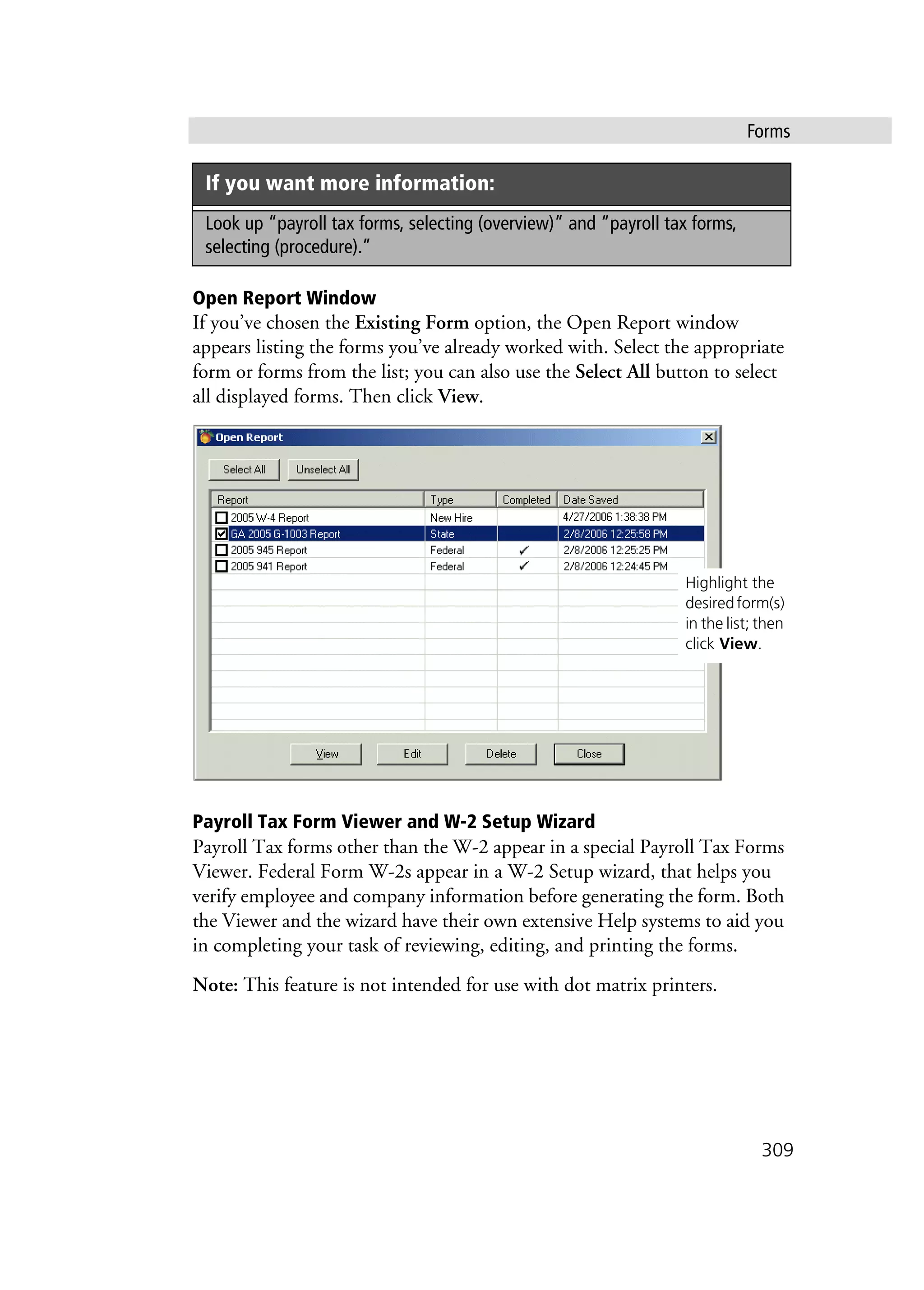 Forms
309
Open Report Window
If you’ve chosen the Existing Form option, the Open Report window
appears listing the forms you’ve already worked with. Select the appropriate
form or forms from the list; you can also use the Select All button to select
all displayed forms. Then click View.
Payroll Tax Form Viewer and W-2 Setup Wizard
Payroll Tax forms other than the W-2 appear in a special Payroll Tax Forms
Viewer. Federal Form W-2s appear in a W-2 Setup wizard, that helps you
verify employee and company information before generating the form. Both
the Viewer and the wizard have their own extensive Help systems to aid you
in completing your task of reviewing, editing, and printing the forms.
Note: This feature is not intended for use with dot matrix printers.
Look up “payroll tax forms, selecting (overview)” and “payroll tax forms,
selecting (procedure).”
If you want more information:
Highlight the
desiredform(s)
in the list; then
click View.
 