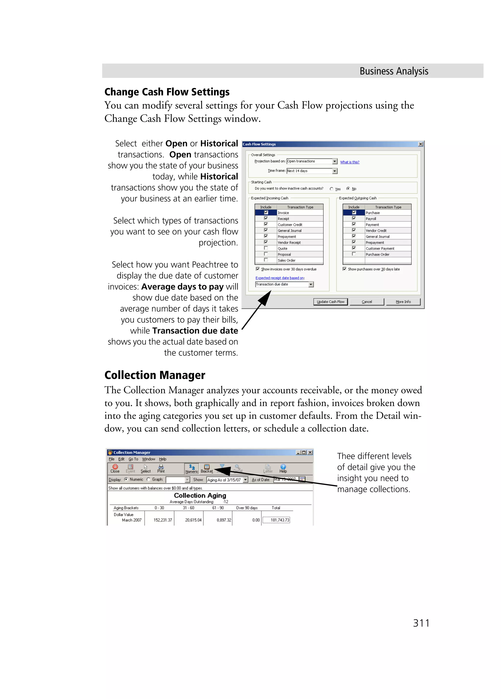 Business Analysis
311
Change Cash Flow Settings
You can modify several settings for your Cash Flow projections using the
Change Cash Flow Settings window.
Collection Manager
The Collection Manager analyzes your accounts receivable, or the money owed
to you. It shows, both graphically and in report fashion, invoices broken down
into the aging categories you set up in customer defaults. From the Detail win-
dow, you can send collection letters, or schedule a collection date.
Select either Open or Historical
transactions. Open transactions
show you the state of your business
today, while Historical
transactions show you the state of
your business at an earlier time.
Select which types of transactions
you want to see on your cash flow
projection.
Select how you want Peachtree to
display the due date of customer
invoices: Average days to pay will
show due date based on the
average number of days it takes
you customers to pay their bills,
while Transaction due date
shows you the actual date based on
the customer terms.
Thee different levels
of detail give you the
insight you need to
manage collections.
 
