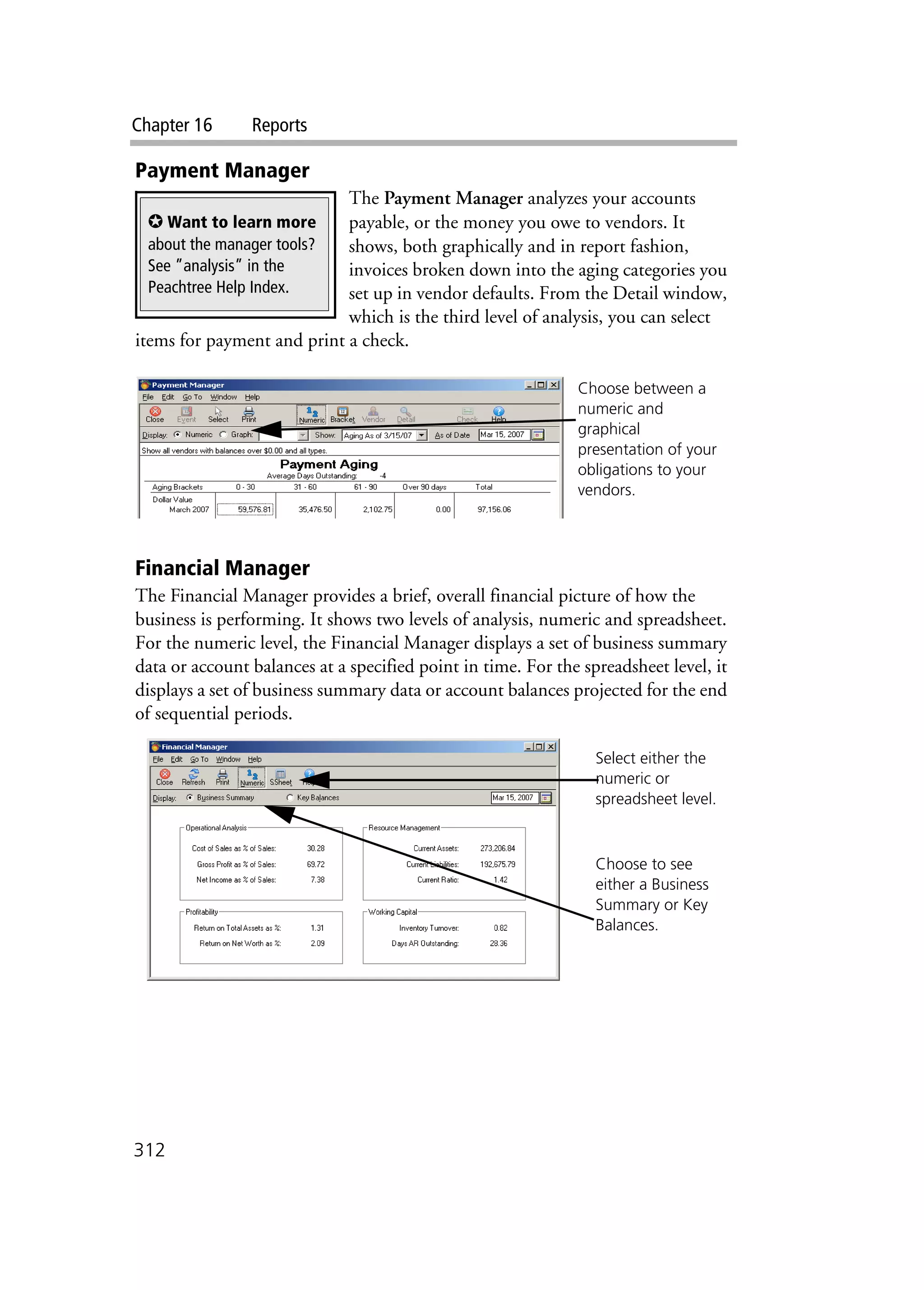 Chapter 16 Reports
312
Payment Manager
The Payment Manager analyzes your accounts
payable, or the money you owe to vendors. It
shows, both graphically and in report fashion,
invoices broken down into the aging categories you
set up in vendor defaults. From the Detail window,
which is the third level of analysis, you can select
items for payment and print a check.
Financial Manager
The Financial Manager provides a brief, overall financial picture of how the
business is performing. It shows two levels of analysis, numeric and spreadsheet.
For the numeric level, the Financial Manager displays a set of business summary
data or account balances at a specified point in time. For the spreadsheet level, it
displays a set of business summary data or account balances projected for the end
of sequential periods.
✪ Want to learn more
about the manager tools?
See ”analysis” in the
Peachtree Help Index.
Choose between a
numeric and
graphical
presentation of your
obligations to your
vendors.
Select either the
numeric or
spreadsheet level.
Choose to see
either a Business
Summary or Key
Balances.
 