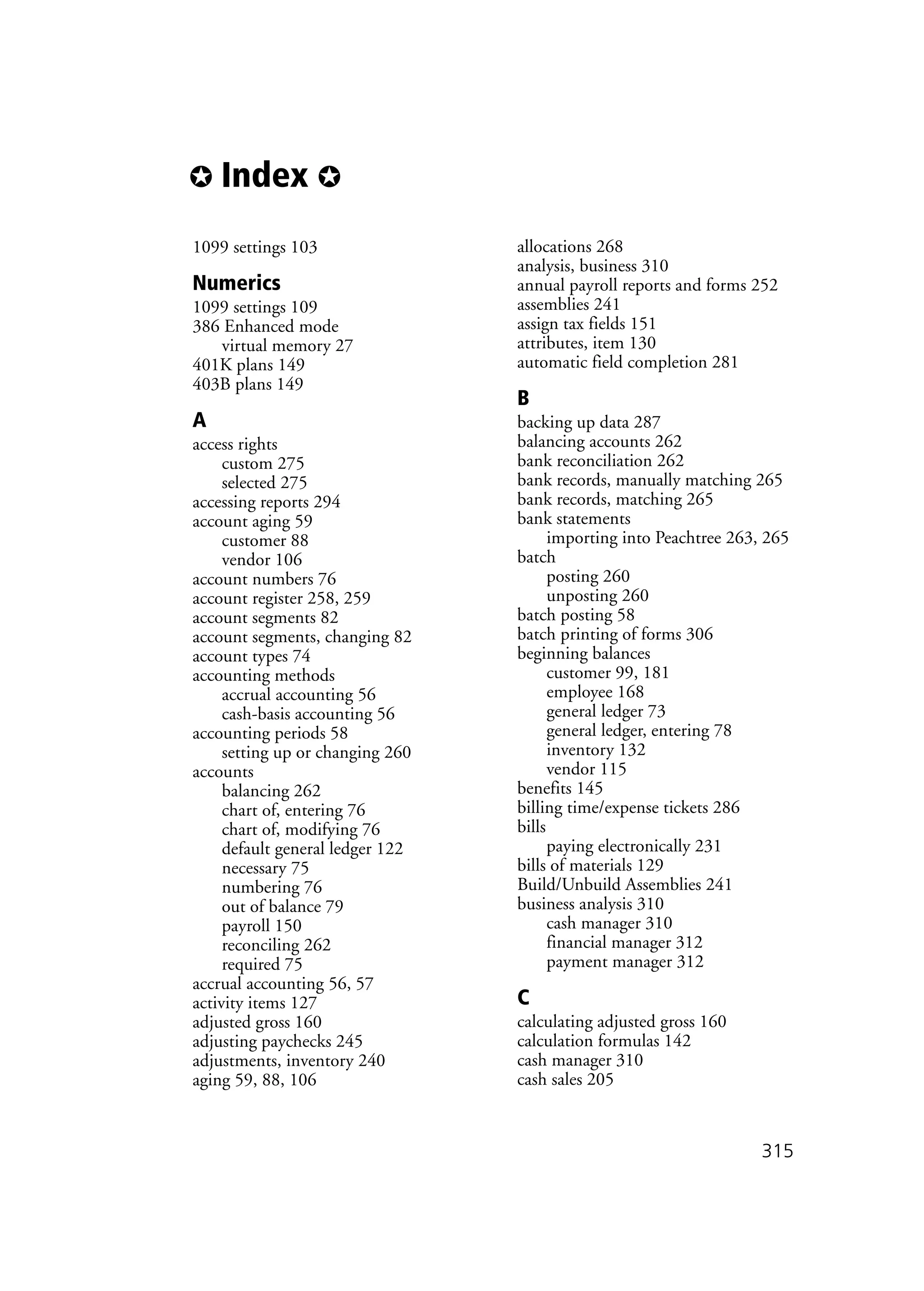 ✪ Index ✪
315
1099 settings 103
Numerics
1099 settings 109
386 Enhanced mode
virtual memory 27
401K plans 149
403B plans 149
A
access rights
custom 275
selected 275
accessing reports 294
account aging 59
customer 88
vendor 106
account numbers 76
account register 258, 259
account segments 82
account segments, changing 82
account types 74
accounting methods
accrual accounting 56
cash-basis accounting 56
accounting periods 58
setting up or changing 260
accounts
balancing 262
chart of, entering 76
chart of, modifying 76
default general ledger 122
necessary 75
numbering 76
out of balance 79
payroll 150
reconciling 262
required 75
accrual accounting 56, 57
activity items 127
adjusted gross 160
adjusting paychecks 245
adjustments, inventory 240
aging 59, 88, 106
allocations 268
analysis, business 310
annual payroll reports and forms 252
assemblies 241
assign tax fields 151
attributes, item 130
automatic field completion 281
B
backing up data 287
balancing accounts 262
bank reconciliation 262
bank records, manually matching 265
bank records, matching 265
bank statements
importing into Peachtree 263, 265
batch
posting 260
unposting 260
batch posting 58
batch printing of forms 306
beginning balances
customer 99, 181
employee 168
general ledger 73
general ledger, entering 78
inventory 132
vendor 115
benefits 145
billing time/expense tickets 286
bills
paying electronically 231
bills of materials 129
Build/Unbuild Assemblies 241
business analysis 310
cash manager 310
financial manager 312
payment manager 312
C
calculating adjusted gross 160
calculation formulas 142
cash manager 310
cash sales 205
 
