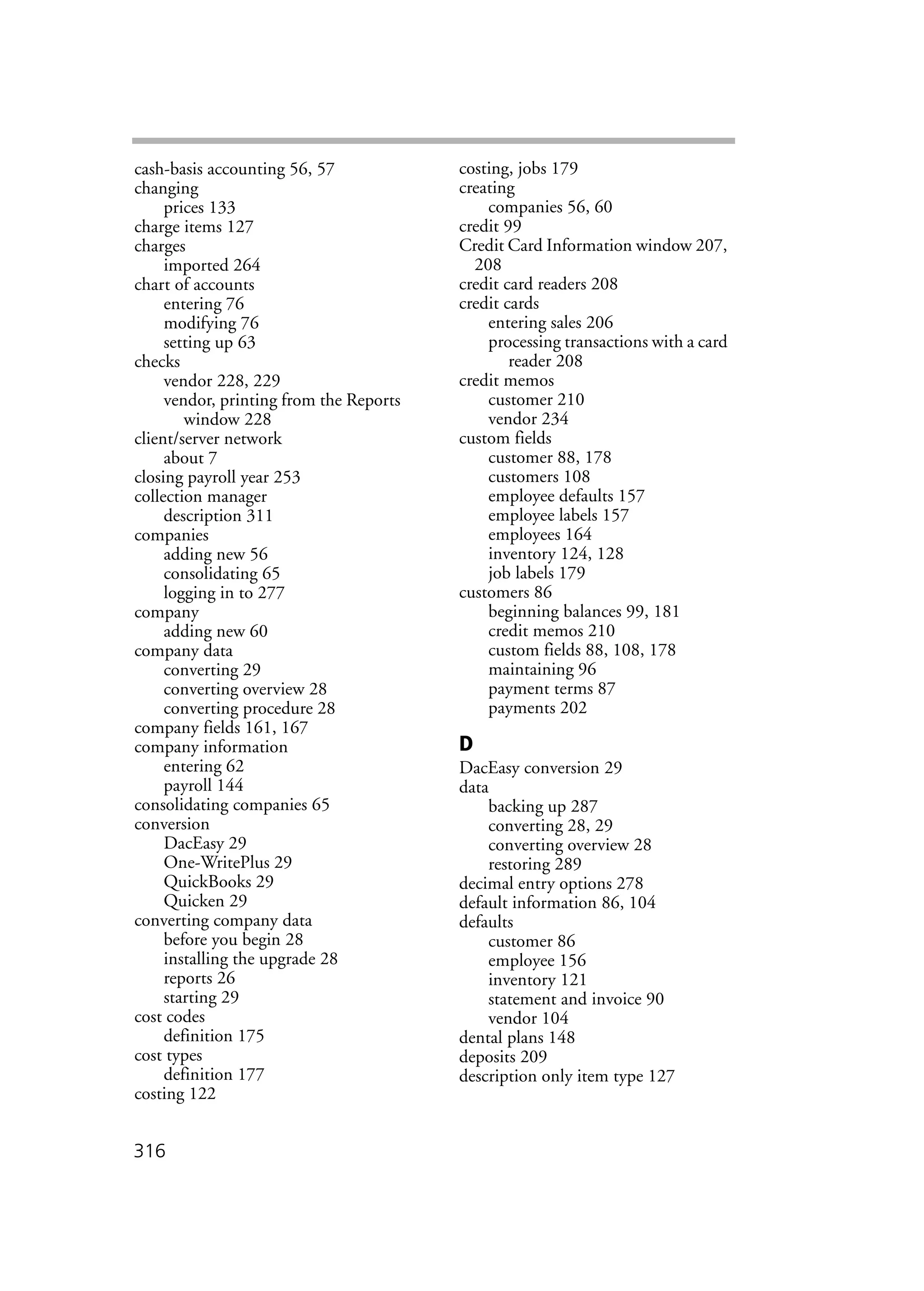 316
cash-basis accounting 56, 57
changing
prices 133
charge items 127
charges
imported 264
chart of accounts
entering 76
modifying 76
setting up 63
checks
vendor 228, 229
vendor, printing from the Reports
window 228
client/server network
about 7
closing payroll year 253
collection manager
description 311
companies
adding new 56
consolidating 65
logging in to 277
company
adding new 60
company data
converting 29
converting overview 28
converting procedure 28
company fields 161, 167
company information
entering 62
payroll 144
consolidating companies 65
conversion
DacEasy 29
One-WritePlus 29
QuickBooks 29
Quicken 29
converting company data
before you begin 28
installing the upgrade 28
reports 26
starting 29
cost codes
definition 175
cost types
definition 177
costing 122
costing, jobs 179
creating
companies 56, 60
credit 99
Credit Card Information window 207,
208
credit card readers 208
credit cards
entering sales 206
processing transactions with a card
reader 208
credit memos
customer 210
vendor 234
custom fields
customer 88, 178
customers 108
employee defaults 157
employee labels 157
employees 164
inventory 124, 128
job labels 179
customers 86
beginning balances 99, 181
credit memos 210
custom fields 88, 108, 178
maintaining 96
payment terms 87
payments 202
D
DacEasy conversion 29
data
backing up 287
converting 28, 29
converting overview 28
restoring 289
decimal entry options 278
default information 86, 104
defaults
customer 86
employee 156
inventory 121
statement and invoice 90
vendor 104
dental plans 148
deposits 209
description only item type 127
 