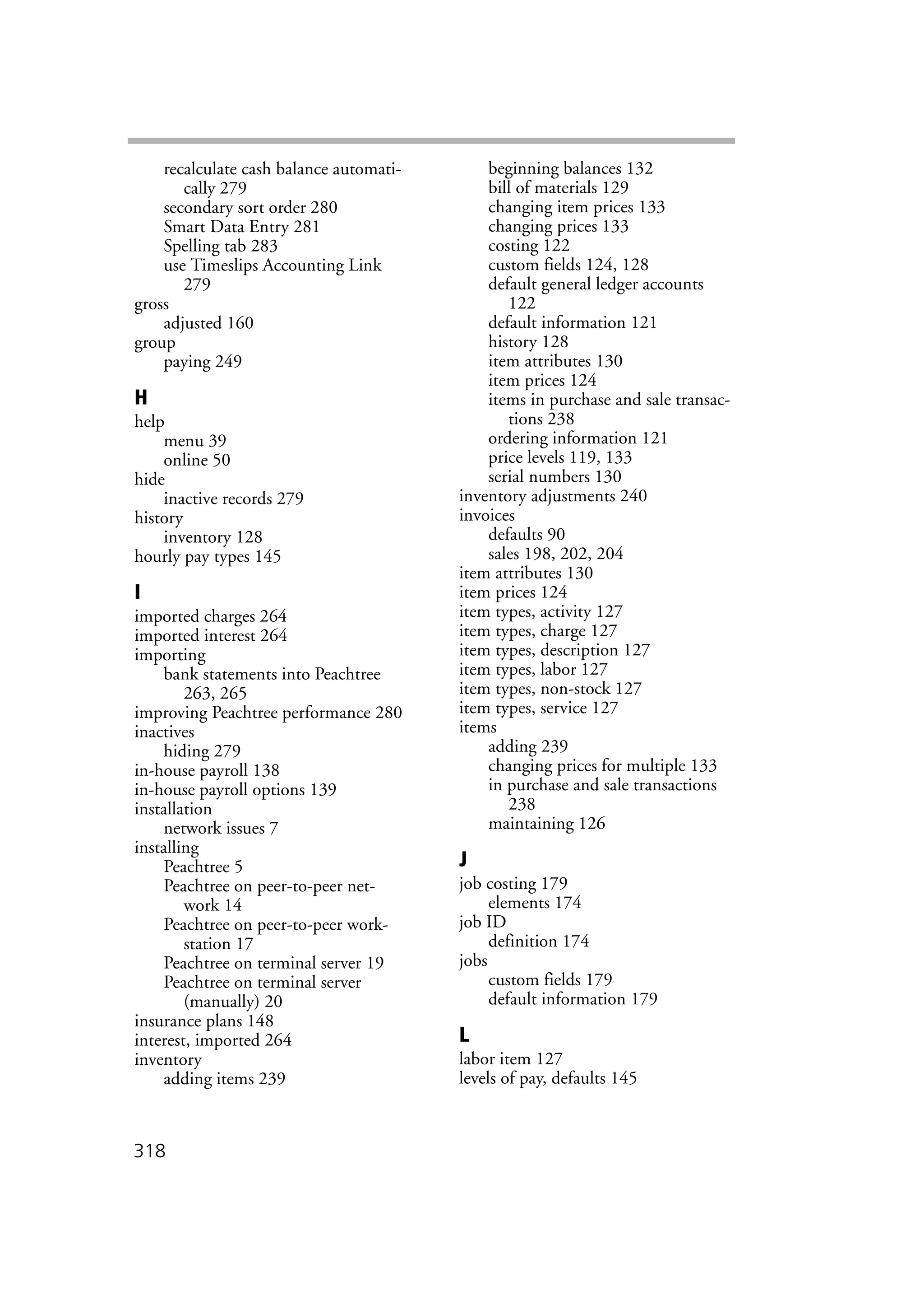 318
recalculate cash balance automati-
cally 279
secondary sort order 280
Smart Data Entry 281
Spelling tab 283
use Timeslips Accounting Link
279
gross
adjusted 160
group
paying 249
H
help
menu 39
online 50
hide
inactive records 279
history
inventory 128
hourly pay types 145
I
imported charges 264
imported interest 264
importing
bank statements into Peachtree
263, 265
improving Peachtree performance 280
inactives
hiding 279
in-house payroll 138
in-house payroll options 139
installation
network issues 7
installing
Peachtree 5
Peachtree on peer-to-peer net-
work 14
Peachtree on peer-to-peer work-
station 17
Peachtree on terminal server 19
Peachtree on terminal server
(manually) 20
insurance plans 148
interest, imported 264
inventory
adding items 239
beginning balances 132
bill of materials 129
changing item prices 133
changing prices 133
costing 122
custom fields 124, 128
default general ledger accounts
122
default information 121
history 128
item attributes 130
item prices 124
items in purchase and sale transac-
tions 238
ordering information 121
price levels 119, 133
serial numbers 130
inventory adjustments 240
invoices
defaults 90
sales 198, 202, 204
item attributes 130
item prices 124
item types, activity 127
item types, charge 127
item types, description 127
item types, labor 127
item types, non-stock 127
item types, service 127
items
adding 239
changing prices for multiple 133
in purchase and sale transactions
238
maintaining 126
J
job costing 179
elements 174
job ID
definition 174
jobs
custom fields 179
default information 179
L
labor item 127
levels of pay, defaults 145
 