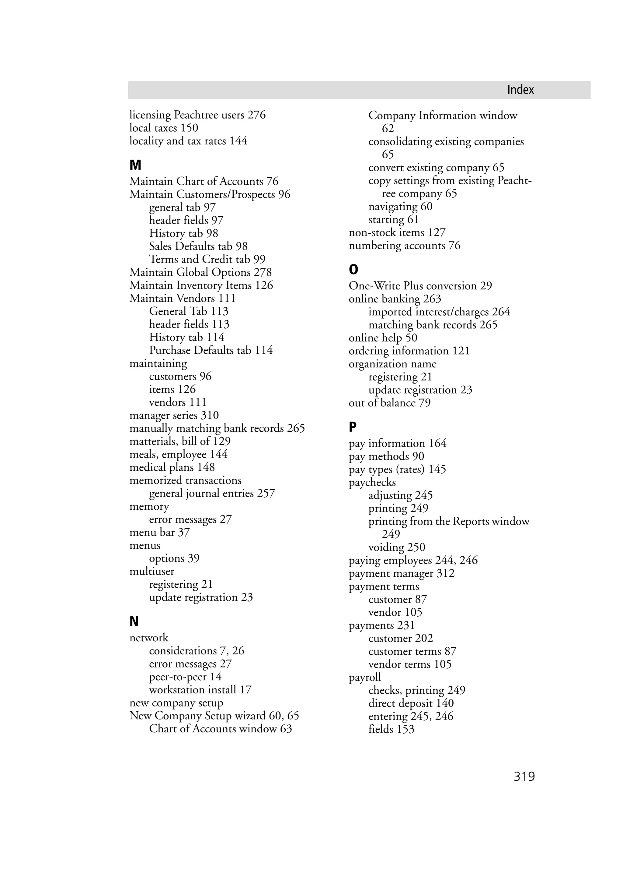 319
Index
licensing Peachtree users 276
local taxes 150
locality and tax rates 144
M
Maintain Chart of Accounts 76
Maintain Customers/Prospects 96
general tab 97
header fields 97
History tab 98
Sales Defaults tab 98
Terms and Credit tab 99
Maintain Global Options 278
Maintain Inventory Items 126
Maintain Vendors 111
General Tab 113
header fields 113
History tab 114
Purchase Defaults tab 114
maintaining
customers 96
items 126
vendors 111
manager series 310
manually matching bank records 265
matterials, bill of 129
meals, employee 144
medical plans 148
memorized transactions
general journal entries 257
memory
error messages 27
menu bar 37
menus
options 39
multiuser
registering 21
update registration 23
N
network
considerations 7, 26
error messages 27
peer-to-peer 14
workstation install 17
new company setup
New Company Setup wizard 60, 65
Chart of Accounts window 63
Company Information window
62
consolidating existing companies
65
convert existing company 65
copy settings from existing Peacht-
ree company 65
navigating 60
starting 61
non-stock items 127
numbering accounts 76
O
One-Write Plus conversion 29
online banking 263
imported interest/charges 264
matching bank records 265
online help 50
ordering information 121
organization name
registering 21
update registration 23
out of balance 79
P
pay information 164
pay methods 90
pay types (rates) 145
paychecks
adjusting 245
printing 249
printing from the Reports window
249
voiding 250
paying employees 244, 246
payment manager 312
payment terms
customer 87
vendor 105
payments 231
customer 202
customer terms 87
vendor terms 105
payroll
checks, printing 249
direct deposit 140
entering 245, 246
fields 153
 