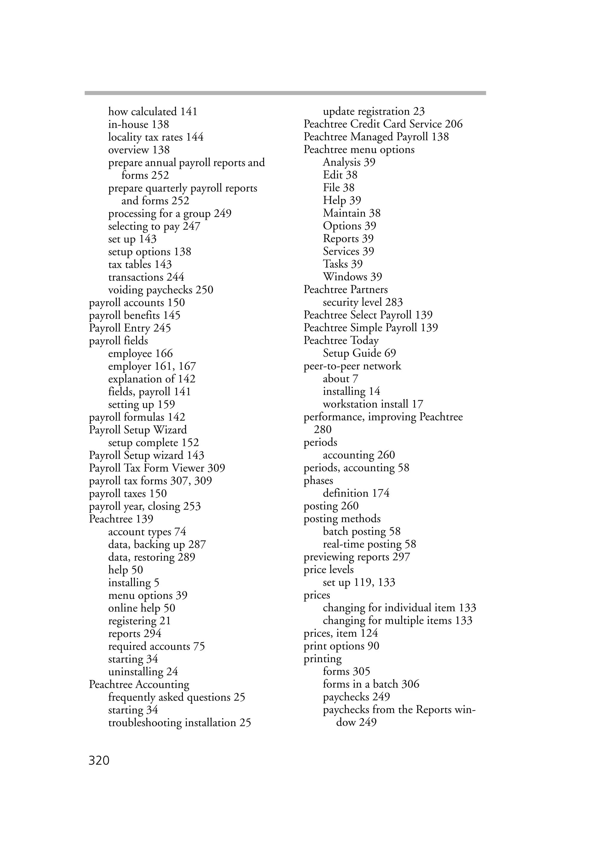 320
how calculated 141
in-house 138
locality tax rates 144
overview 138
prepare annual payroll reports and
forms 252
prepare quarterly payroll reports
and forms 252
processing for a group 249
selecting to pay 247
set up 143
setup options 138
tax tables 143
transactions 244
voiding paychecks 250
payroll accounts 150
payroll benefits 145
Payroll Entry 245
payroll fields
employee 166
employer 161, 167
explanation of 142
fields, payroll 141
setting up 159
payroll formulas 142
Payroll Setup Wizard
setup complete 152
Payroll Setup wizard 143
Payroll Tax Form Viewer 309
payroll tax forms 307, 309
payroll taxes 150
payroll year, closing 253
Peachtree 139
account types 74
data, backing up 287
data, restoring 289
help 50
installing 5
menu options 39
online help 50
registering 21
reports 294
required accounts 75
starting 34
uninstalling 24
Peachtree Accounting
frequently asked questions 25
starting 34
troubleshooting installation 25
update registration 23
Peachtree Credit Card Service 206
Peachtree Managed Payroll 138
Peachtree menu options
Analysis 39
Edit 38
File 38
Help 39
Maintain 38
Options 39
Reports 39
Services 39
Tasks 39
Windows 39
Peachtree Partners
security level 283
Peachtree Select Payroll 139
Peachtree Simple Payroll 139
Peachtree Today
Setup Guide 69
peer-to-peer network
about 7
installing 14
workstation install 17
performance, improving Peachtree
280
periods
accounting 260
periods, accounting 58
phases
definition 174
posting 260
posting methods
batch posting 58
real-time posting 58
previewing reports 297
price levels
set up 119, 133
prices
changing for individual item 133
changing for multiple items 133
prices, item 124
print options 90
printing
forms 305
forms in a batch 306
paychecks 249
paychecks from the Reports win-
dow 249
 