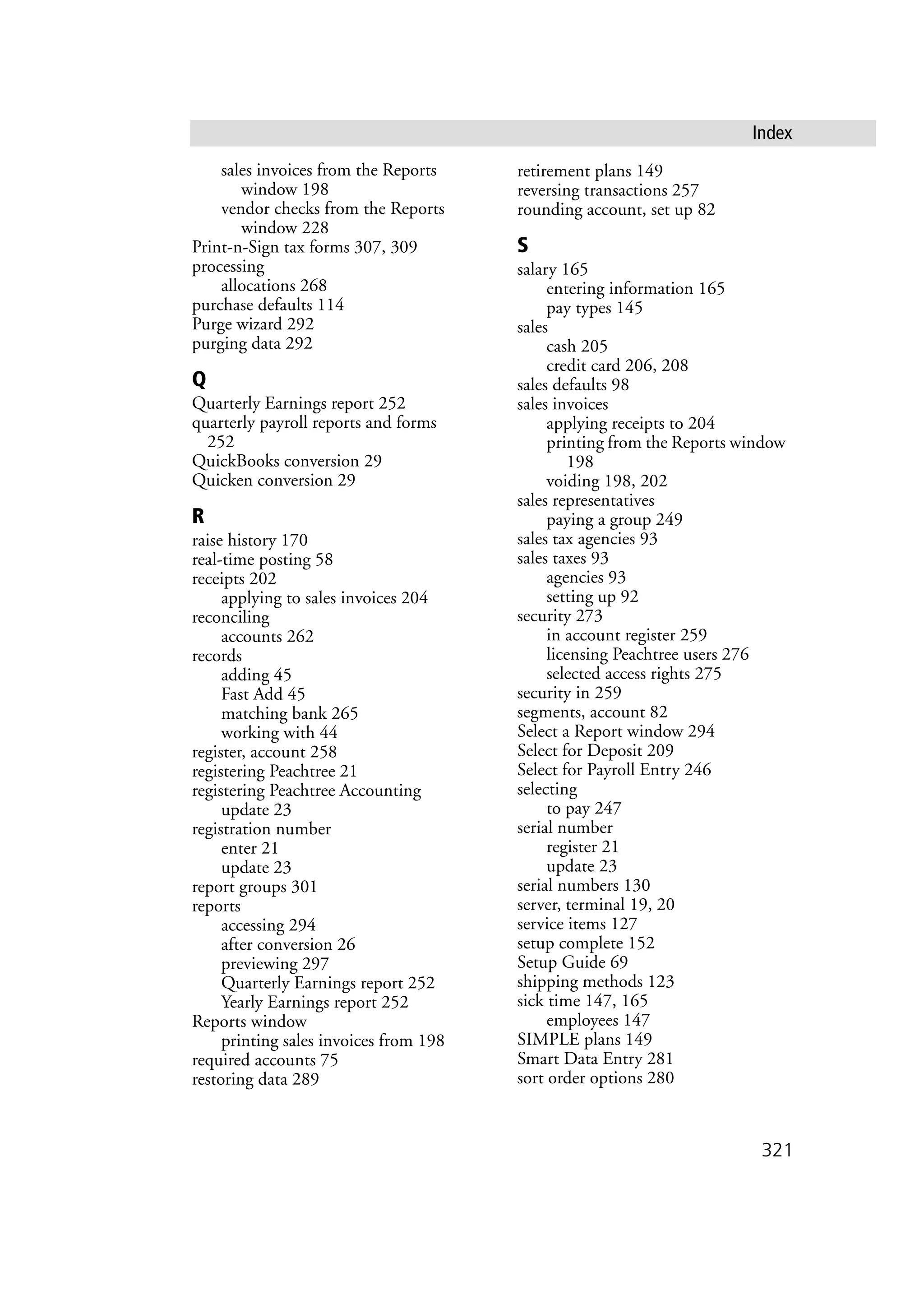 321
Index
sales invoices from the Reports
window 198
vendor checks from the Reports
window 228
Print-n-Sign tax forms 307, 309
processing
allocations 268
purchase defaults 114
Purge wizard 292
purging data 292
Q
Quarterly Earnings report 252
quarterly payroll reports and forms
252
QuickBooks conversion 29
Quicken conversion 29
R
raise history 170
real-time posting 58
receipts 202
applying to sales invoices 204
reconciling
accounts 262
records
adding 45
Fast Add 45
matching bank 265
working with 44
register, account 258
registering Peachtree 21
registering Peachtree Accounting
update 23
registration number
enter 21
update 23
report groups 301
reports
accessing 294
after conversion 26
previewing 297
Quarterly Earnings report 252
Yearly Earnings report 252
Reports window
printing sales invoices from 198
required accounts 75
restoring data 289
retirement plans 149
reversing transactions 257
rounding account, set up 82
S
salary 165
entering information 165
pay types 145
sales
cash 205
credit card 206, 208
sales defaults 98
sales invoices
applying receipts to 204
printing from the Reports window
198
voiding 198, 202
sales representatives
paying a group 249
sales tax agencies 93
sales taxes 93
agencies 93
setting up 92
security 273
in account register 259
licensing Peachtree users 276
selected access rights 275
security in 259
segments, account 82
Select a Report window 294
Select for Deposit 209
Select for Payroll Entry 246
selecting
to pay 247
serial number
register 21
update 23
serial numbers 130
server, terminal 19, 20
service items 127
setup complete 152
Setup Guide 69
shipping methods 123
sick time 147, 165
employees 147
SIMPLE plans 149
Smart Data Entry 281
sort order options 280
 