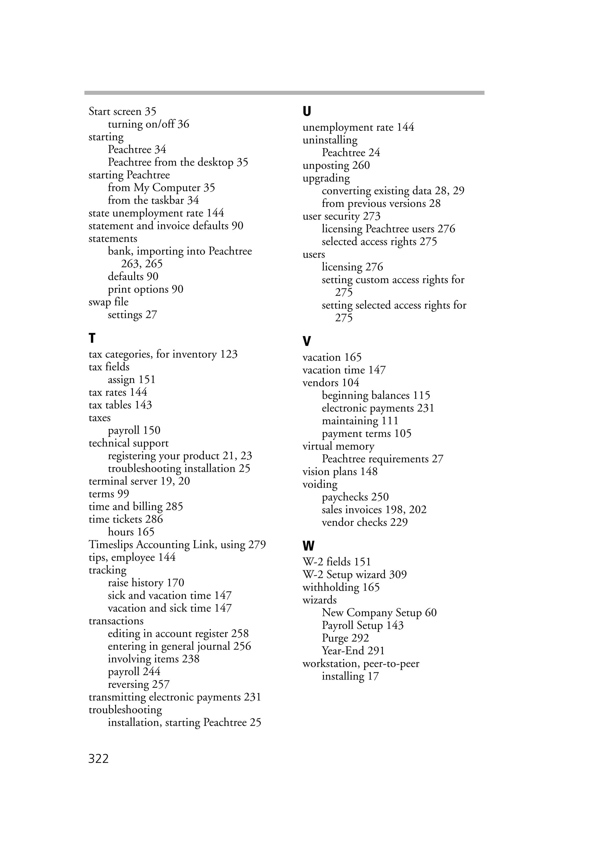 322
Start screen 35
turning on/off 36
starting
Peachtree 34
Peachtree from the desktop 35
starting Peachtree
from My Computer 35
from the taskbar 34
state unemployment rate 144
statement and invoice defaults 90
statements
bank, importing into Peachtree
263, 265
defaults 90
print options 90
swap file
settings 27
T
tax categories, for inventory 123
tax fields
assign 151
tax rates 144
tax tables 143
taxes
payroll 150
technical support
registering your product 21, 23
troubleshooting installation 25
terminal server 19, 20
terms 99
time and billing 285
time tickets 286
hours 165
Timeslips Accounting Link, using 279
tips, employee 144
tracking
raise history 170
sick and vacation time 147
vacation and sick time 147
transactions
editing in account register 258
entering in general journal 256
involving items 238
payroll 244
reversing 257
transmitting electronic payments 231
troubleshooting
installation, starting Peachtree 25
U
unemployment rate 144
uninstalling
Peachtree 24
unposting 260
upgrading
converting existing data 28, 29
from previous versions 28
user security 273
licensing Peachtree users 276
selected access rights 275
users
licensing 276
setting custom access rights for
275
setting selected access rights for
275
V
vacation 165
vacation time 147
vendors 104
beginning balances 115
electronic payments 231
maintaining 111
payment terms 105
virtual memory
Peachtree requirements 27
vision plans 148
voiding
paychecks 250
sales invoices 198, 202
vendor checks 229
W
W-2 fields 151
W-2 Setup wizard 309
withholding 165
wizards
New Company Setup 60
Payroll Setup 143
Purge 292
Year-End 291
workstation, peer-to-peer
installing 17
 