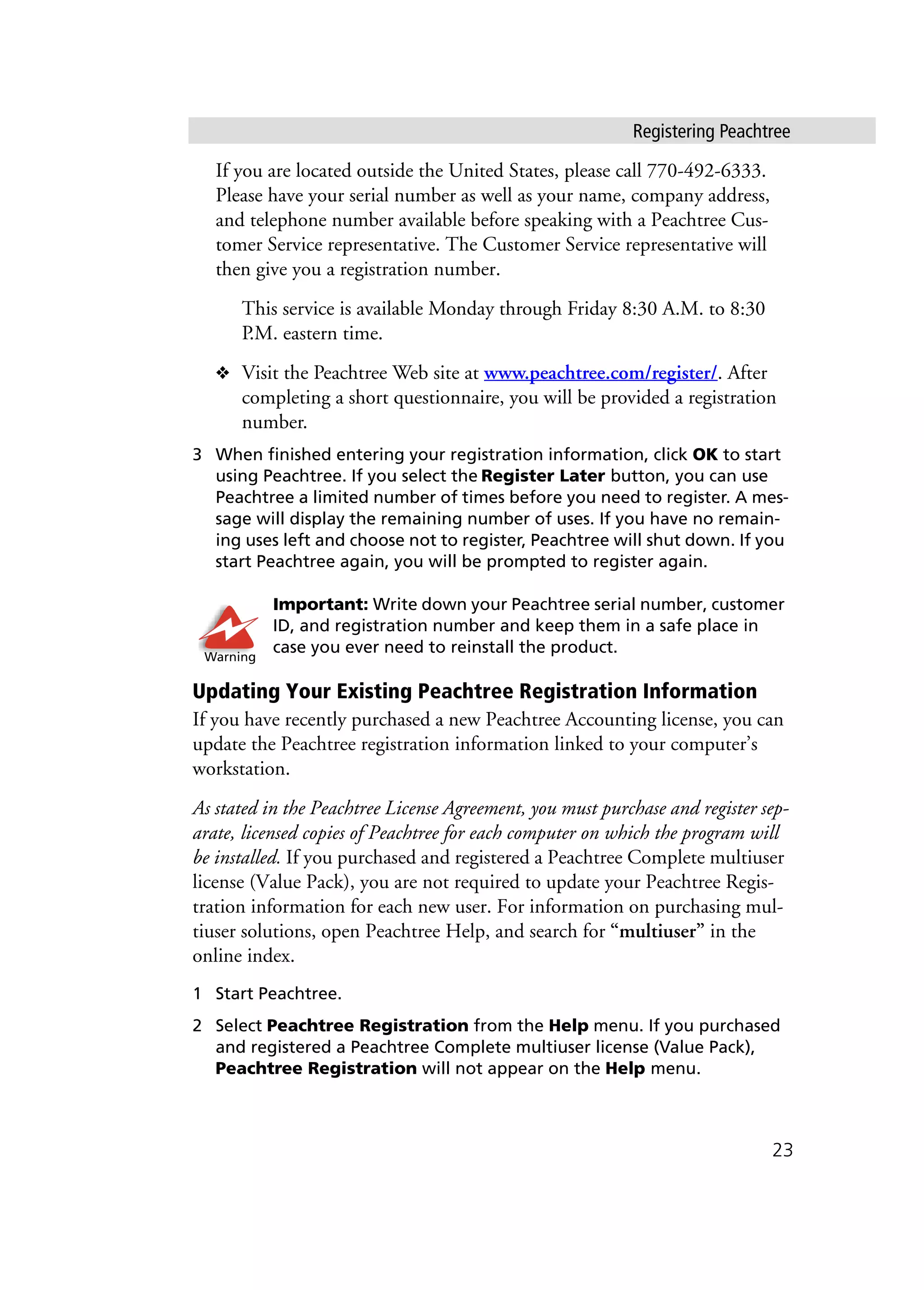 Registering Peachtree
23
If you are located outside the United States, please call 770-492-6333.
Please have your serial number as well as your name, company address,
and telephone number available before speaking with a Peachtree Cus-
tomer Service representative. The Customer Service representative will
then give you a registration number.
This service is available Monday through Friday 8:30 A.M. to 8:30
P.M. eastern time.
❖ Visit the Peachtree Web site at www.peachtree.com/register/. After
completing a short questionnaire, you will be provided a registration
number.
3 When finished entering your registration information, click OK to start
using Peachtree. If you select the Register Later button, you can use
Peachtree a limited number of times before you need to register. A mes-
sage will display the remaining number of uses. If you have no remain-
ing uses left and choose not to register, Peachtree will shut down. If you
start Peachtree again, you will be prompted to register again.
Important: Write down your Peachtree serial number, customer
ID, and registration number and keep them in a safe place in
case you ever need to reinstall the product.
Updating Your Existing Peachtree Registration Information
If you have recently purchased a new Peachtree Accounting license, you can
update the Peachtree registration information linked to your computer’s
workstation.
As stated in the Peachtree License Agreement, you must purchase and register sep-
arate, licensed copies of Peachtree for each computer on which the program will
be installed. If you purchased and registered a Peachtree Complete multiuser
license (Value Pack), you are not required to update your Peachtree Regis-
tration information for each new user. For information on purchasing mul-
tiuser solutions, open Peachtree Help, and search for “multiuser” in the
online index.
1 Start Peachtree.
2 Select Peachtree Registration from the Help menu. If you purchased
and registered a Peachtree Complete multiuser license (Value Pack),
Peachtree Registration will not appear on the Help menu.
Warning
 