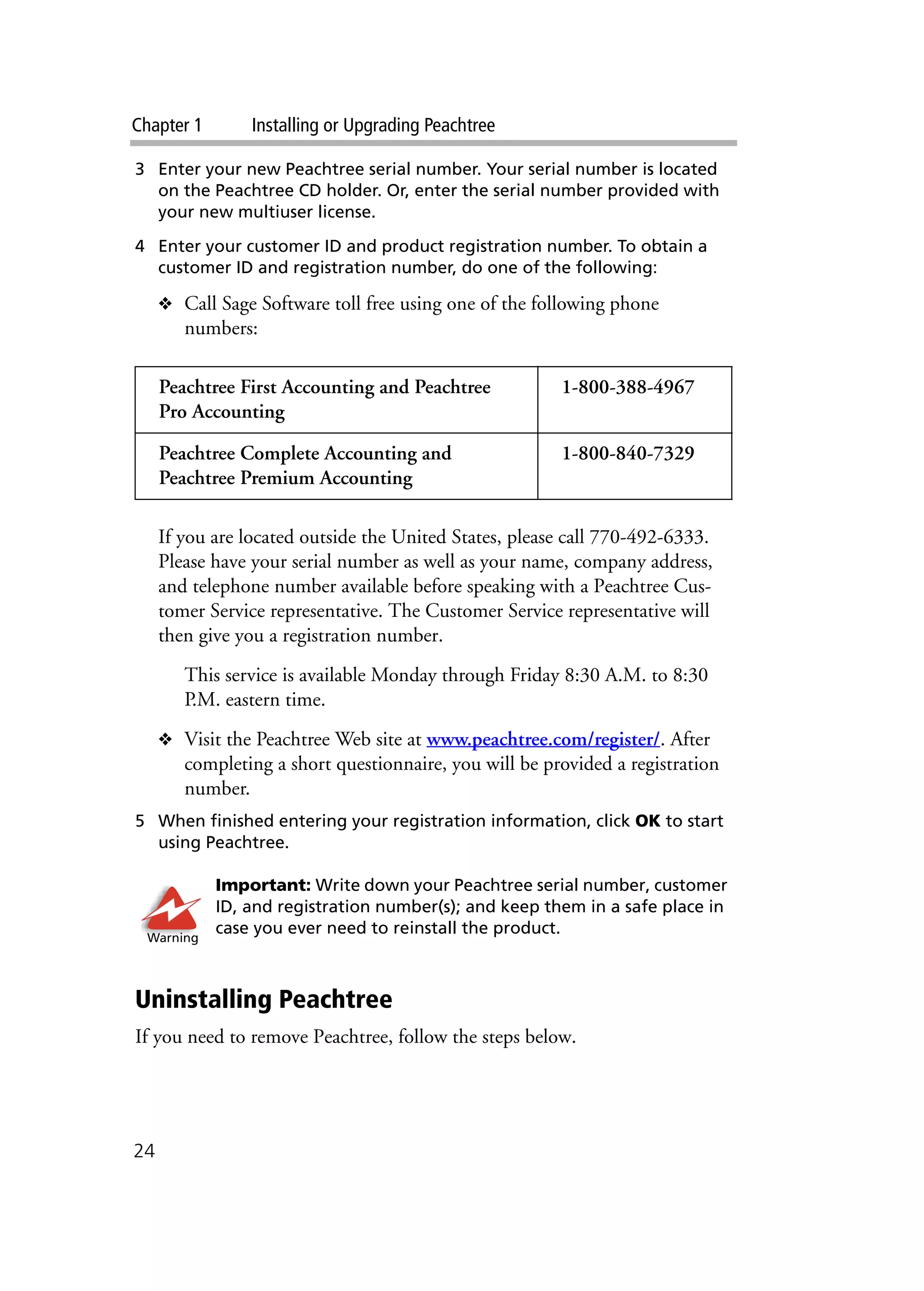 Chapter 1 Installing or Upgrading Peachtree
24
3 Enter your new Peachtree serial number. Your serial number is located
on the Peachtree CD holder. Or, enter the serial number provided with
your new multiuser license.
4 Enter your customer ID and product registration number. To obtain a
customer ID and registration number, do one of the following:
❖ Call Sage Software toll free using one of the following phone
numbers:
If you are located outside the United States, please call 770-492-6333.
Please have your serial number as well as your name, company address,
and telephone number available before speaking with a Peachtree Cus-
tomer Service representative. The Customer Service representative will
then give you a registration number.
This service is available Monday through Friday 8:30 A.M. to 8:30
P.M. eastern time.
❖ Visit the Peachtree Web site at www.peachtree.com/register/. After
completing a short questionnaire, you will be provided a registration
number.
5 When finished entering your registration information, click OK to start
using Peachtree.
Important: Write down your Peachtree serial number, customer
ID, and registration number(s); and keep them in a safe place in
case you ever need to reinstall the product.
Uninstalling Peachtree
If you need to remove Peachtree, follow the steps below.
Peachtree First Accounting and Peachtree
Pro Accounting
1-800-388-4967
Peachtree Complete Accounting and
Peachtree Premium Accounting
1-800-840-7329
Warning
 