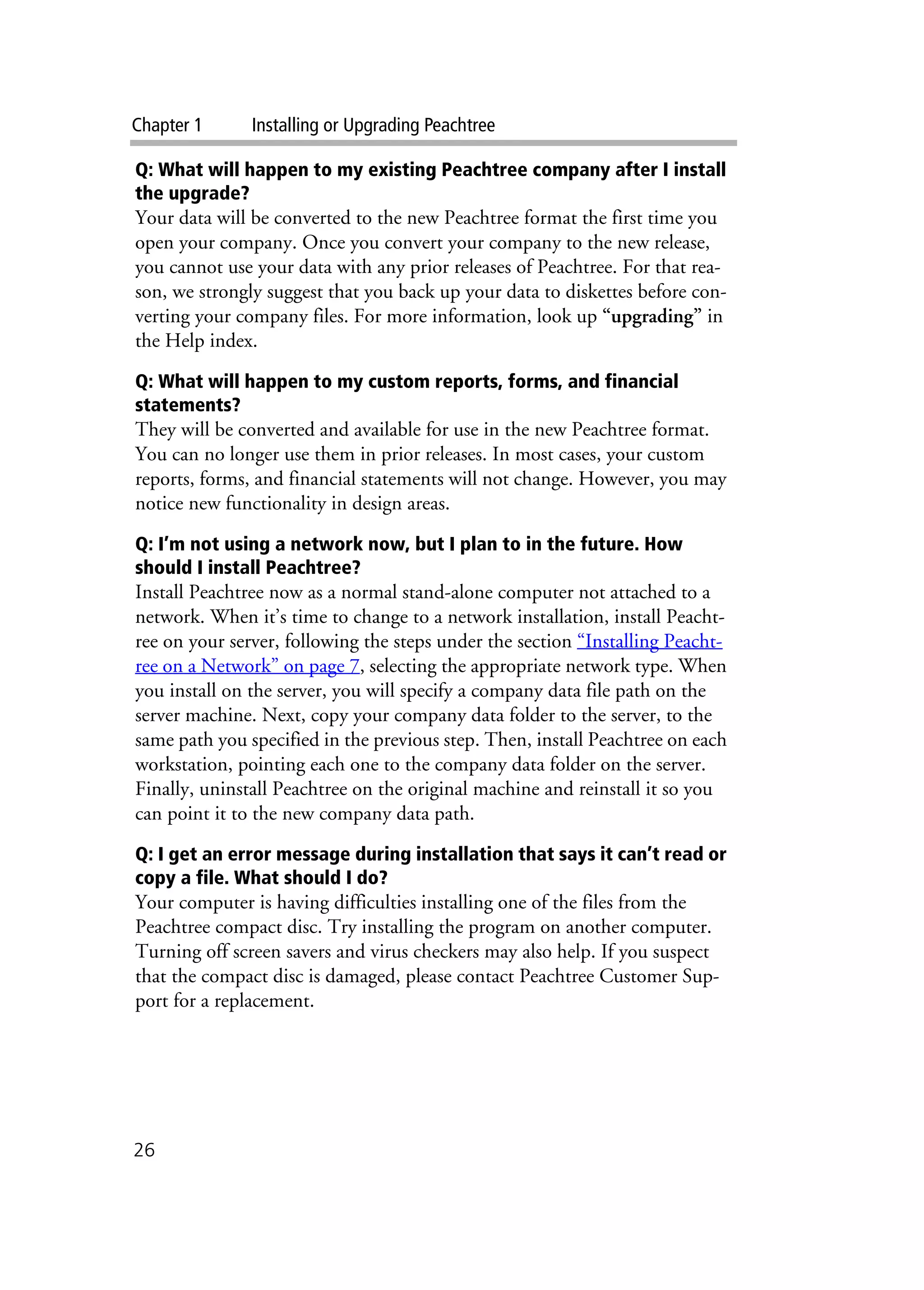Chapter 1 Installing or Upgrading Peachtree
26
Q: What will happen to my existing Peachtree company after I install
the upgrade?
Your data will be converted to the new Peachtree format the first time you
open your company. Once you convert your company to the new release,
you cannot use your data with any prior releases of Peachtree. For that rea-
son, we strongly suggest that you back up your data to diskettes before con-
verting your company files. For more information, look up “upgrading” in
the Help index.
Q: What will happen to my custom reports, forms, and financial
statements?
They will be converted and available for use in the new Peachtree format.
You can no longer use them in prior releases. In most cases, your custom
reports, forms, and financial statements will not change. However, you may
notice new functionality in design areas.
Q: I’m not using a network now, but I plan to in the future. How
should I install Peachtree?
Install Peachtree now as a normal stand-alone computer not attached to a
network. When it’s time to change to a network installation, install Peacht-
ree on your server, following the steps under the section “Installing Peacht-
ree on a Network” on page 7, selecting the appropriate network type. When
you install on the server, you will specify a company data file path on the
server machine. Next, copy your company data folder to the server, to the
same path you specified in the previous step. Then, install Peachtree on each
workstation, pointing each one to the company data folder on the server.
Finally, uninstall Peachtree on the original machine and reinstall it so you
can point it to the new company data path.
Q: I get an error message during installation that says it can’t read or
copy a file. What should I do?
Your computer is having difficulties installing one of the files from the
Peachtree compact disc. Try installing the program on another computer.
Turning off screen savers and virus checkers may also help. If you suspect
that the compact disc is damaged, please contact Peachtree Customer Sup-
port for a replacement.
 