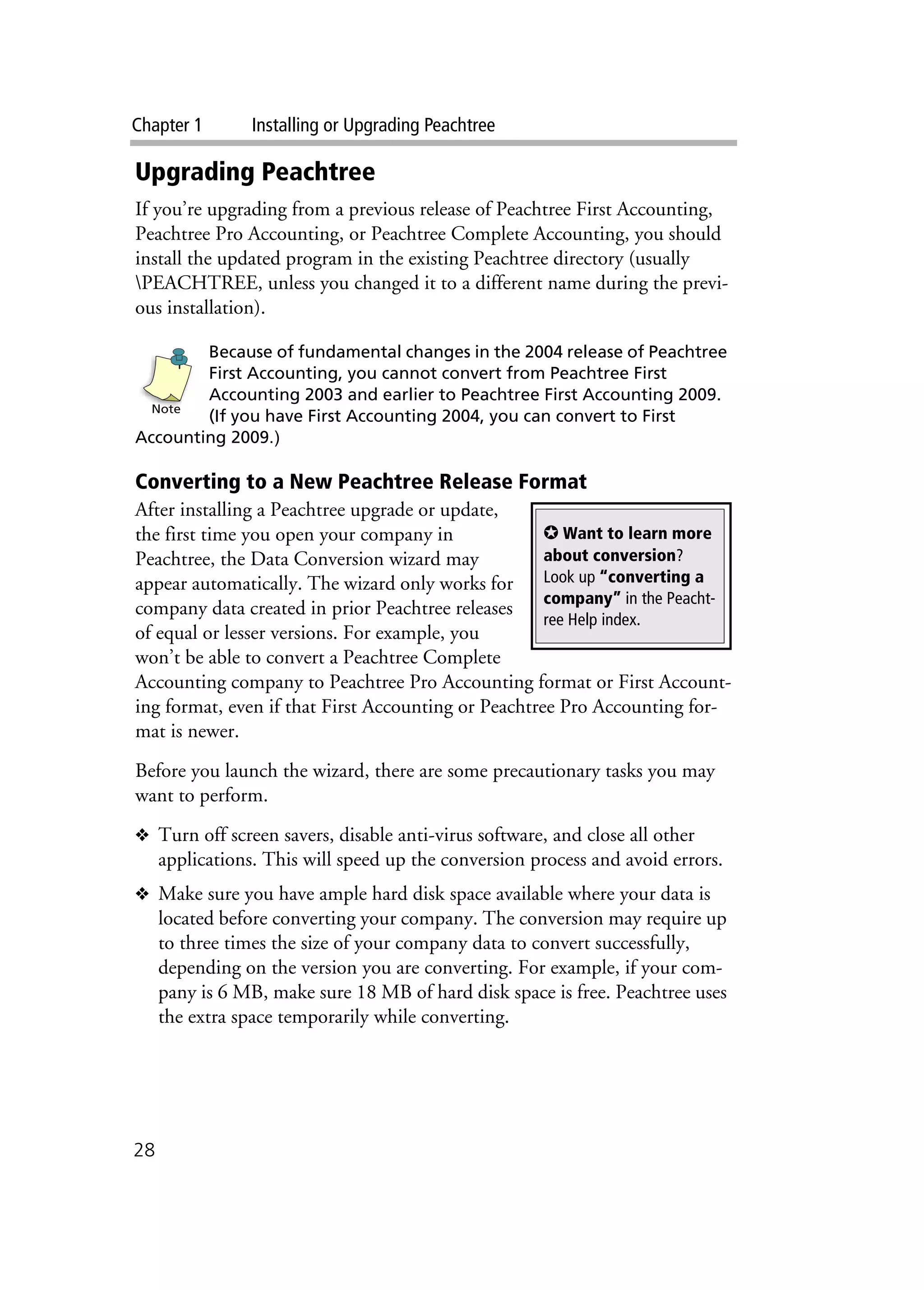 Chapter 1 Installing or Upgrading Peachtree
28
Upgrading Peachtree
If you’re upgrading from a previous release of Peachtree First Accounting,
Peachtree Pro Accounting, or Peachtree Complete Accounting, you should
install the updated program in the existing Peachtree directory (usually
PEACHTREE, unless you changed it to a different name during the previ-
ous installation).
Because of fundamental changes in the 2004 release of Peachtree
First Accounting, you cannot convert from Peachtree First
Accounting 2003 and earlier to Peachtree First Accounting 2009.
(If you have First Accounting 2004, you can convert to First
Accounting 2009.)
Converting to a New Peachtree Release Format
After installing a Peachtree upgrade or update,
the first time you open your company in
Peachtree, the Data Conversion wizard may
appear automatically. The wizard only works for
company data created in prior Peachtree releases
of equal or lesser versions. For example, you
won’t be able to convert a Peachtree Complete
Accounting company to Peachtree Pro Accounting format or First Account-
ing format, even if that First Accounting or Peachtree Pro Accounting for-
mat is newer.
Before you launch the wizard, there are some precautionary tasks you may
want to perform.
❖ Turn off screen savers, disable anti-virus software, and close all other
applications. This will speed up the conversion process and avoid errors.
❖ Make sure you have ample hard disk space available where your data is
located before converting your company. The conversion may require up
to three times the size of your company data to convert successfully,
depending on the version you are converting. For example, if your com-
pany is 6 MB, make sure 18 MB of hard disk space is free. Peachtree uses
the extra space temporarily while converting.
Note
✪ Want to learn more
about conversion?
Look up “converting a
company” in the Peacht-
ree Help index.
 