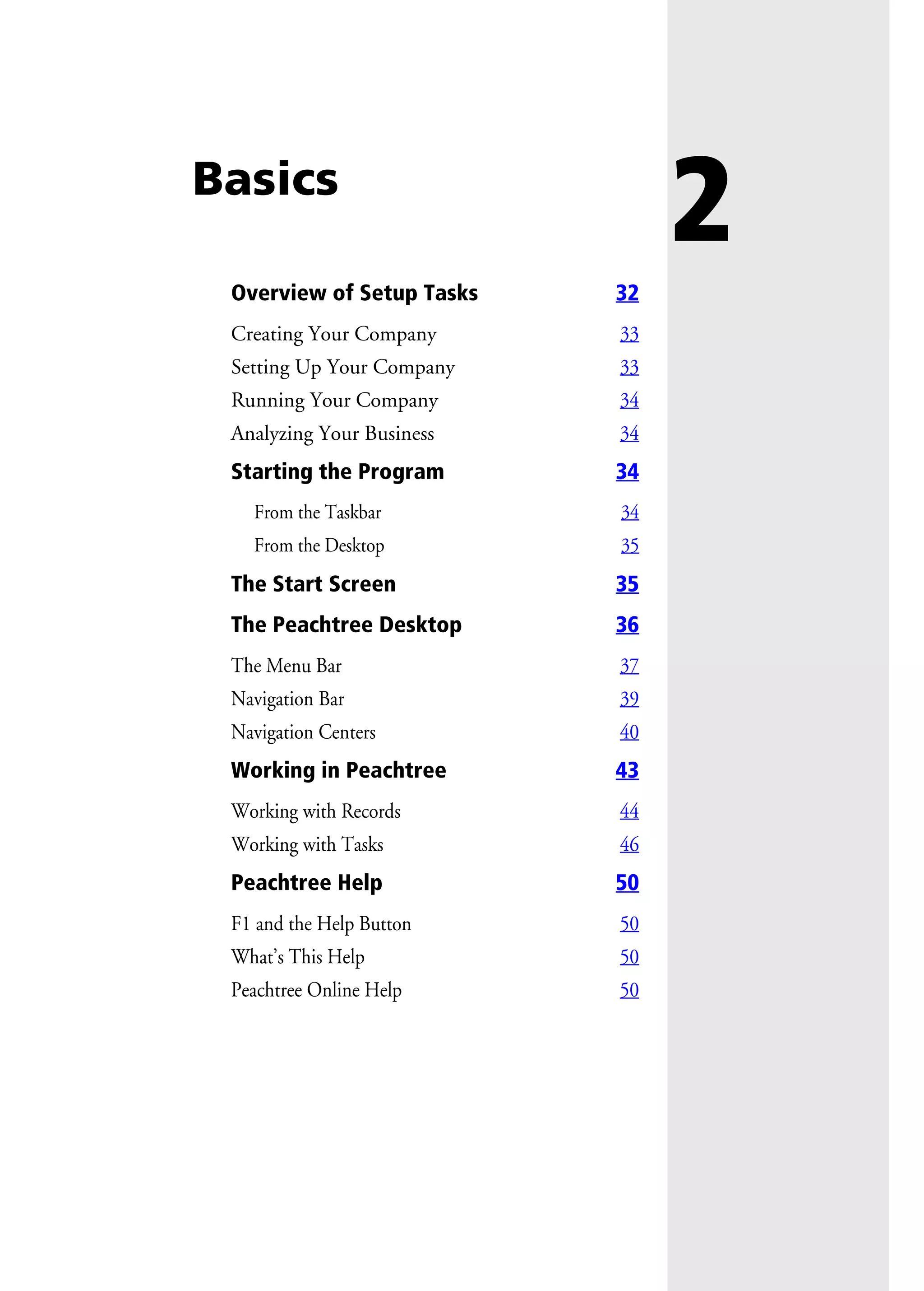 2Basics
Overview of Setup Tasks 32
Creating Your Company 33
Setting Up Your Company 33
Running Your Company 34
Analyzing Your Business 34
Starting the Program 34
From the Taskbar 34
From the Desktop 35
The Start Screen 35
The Peachtree Desktop 36
The Menu Bar 37
Navigation Bar 39
Navigation Centers 40
Working in Peachtree 43
Working with Records 44
Working with Tasks 46
Peachtree Help 50
F1 and the Help Button 50
What’s This Help 50
Peachtree Online Help 50
 