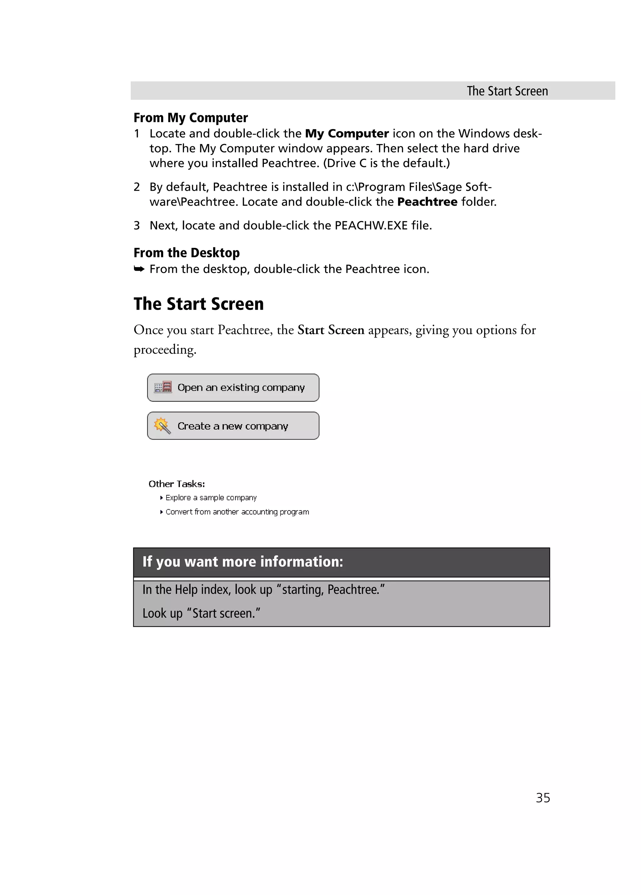 The Start Screen
35
From My Computer
1 Locate and double-click the My Computer icon on the Windows desk-
top. The My Computer window appears. Then select the hard drive
where you installed Peachtree. (Drive C is the default.)
2 By default, Peachtree is installed in c:Program FilesSage Soft-
warePeachtree. Locate and double-click the Peachtree folder.
3 Next, locate and double-click the PEACHW.EXE file.
From the Desktop
➥ From the desktop, double-click the Peachtree icon.
The Start Screen
Once you start Peachtree, the Start Screen appears, giving you options for
proceeding.
If you want more information:
In the Help index, look up “starting, Peachtree.”
Look up “Start screen.”
 