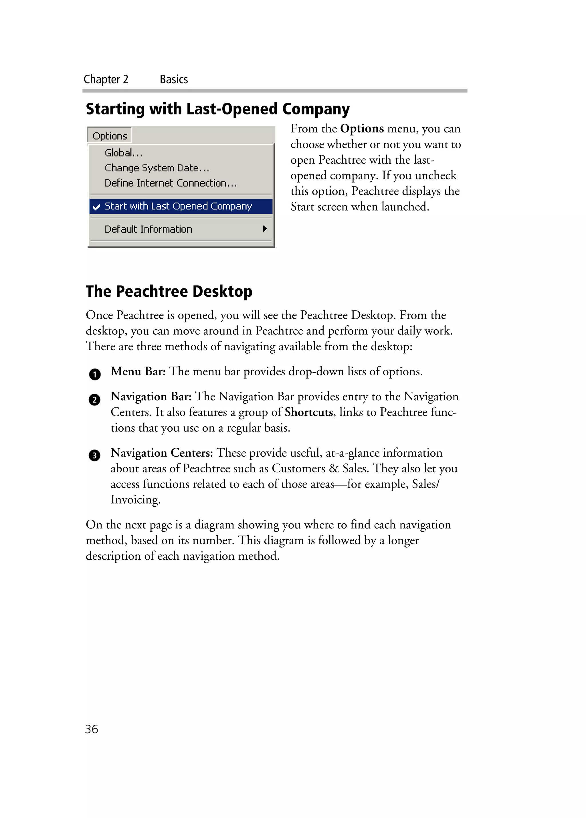 Chapter 2 Basics
36
Starting with Last-Opened Company
From the Options menu, you can
choose whether or not you want to
open Peachtree with the last-
opened company. If you uncheck
this option, Peachtree displays the
Start screen when launched.
The Peachtree Desktop
Once Peachtree is opened, you will see the Peachtree Desktop. From the
desktop, you can move around in Peachtree and perform your daily work.
There are three methods of navigating available from the desktop:
Menu Bar: The menu bar provides drop-down lists of options.
Navigation Bar: The Navigation Bar provides entry to the Navigation
Centers. It also features a group of Shortcuts, links to Peachtree func-
tions that you use on a regular basis.
Navigation Centers: These provide useful, at-a-glance information
about areas of Peachtree such as Customers & Sales. They also let you
access functions related to each of those areas—for example, Sales/
Invoicing.
On the next page is a diagram showing you where to find each navigation
method, based on its number. This diagram is followed by a longer
description of each navigation method.
 
