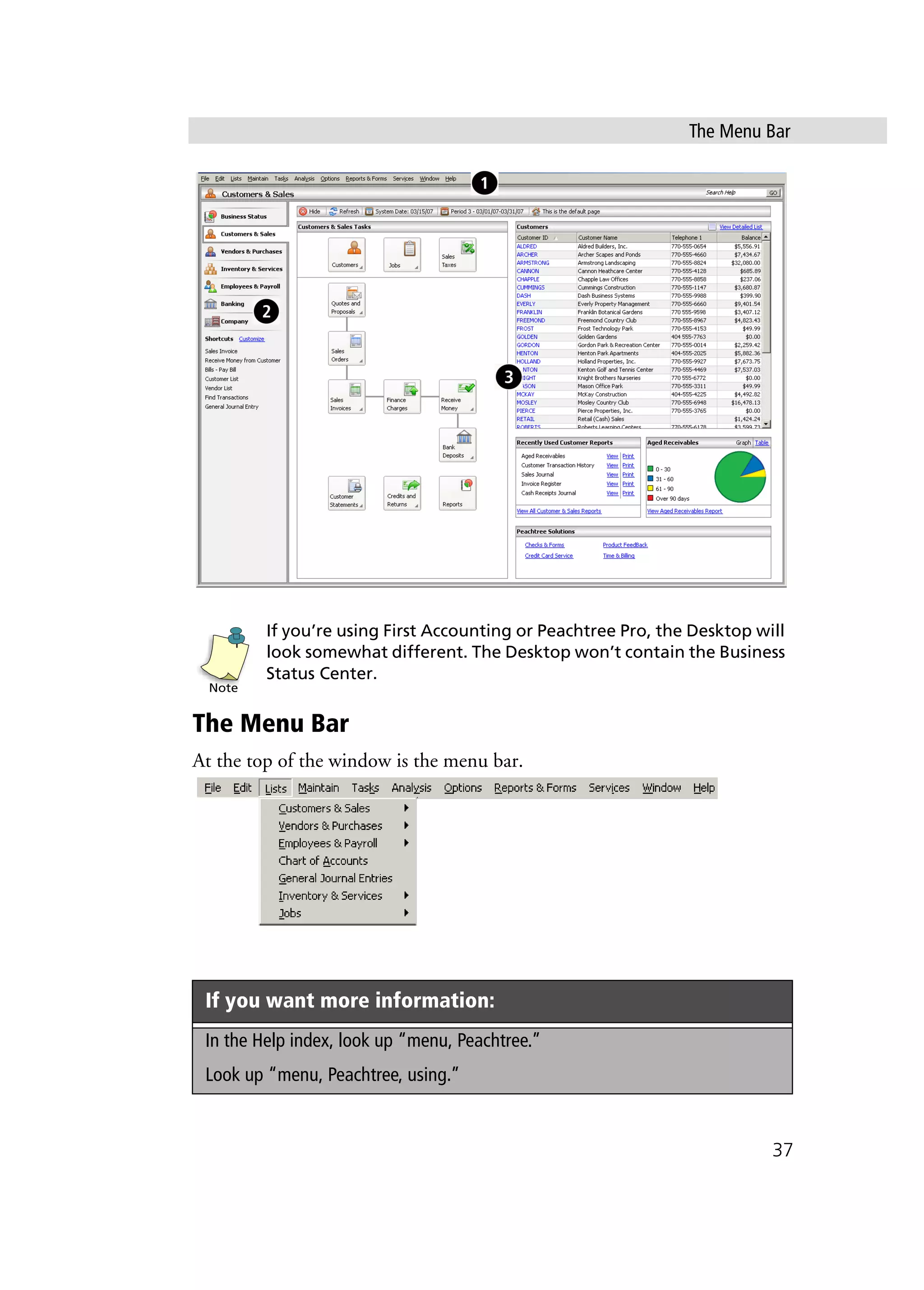 The Menu Bar
37
If you’re using First Accounting or Peachtree Pro, the Desktop will
look somewhat different. The Desktop won’t contain the Business
Status Center.
The Menu Bar
At the top of the window is the menu bar.
If you want more information:
In the Help index, look up “menu, Peachtree.”
Look up “menu, Peachtree, using.”
Note
 
