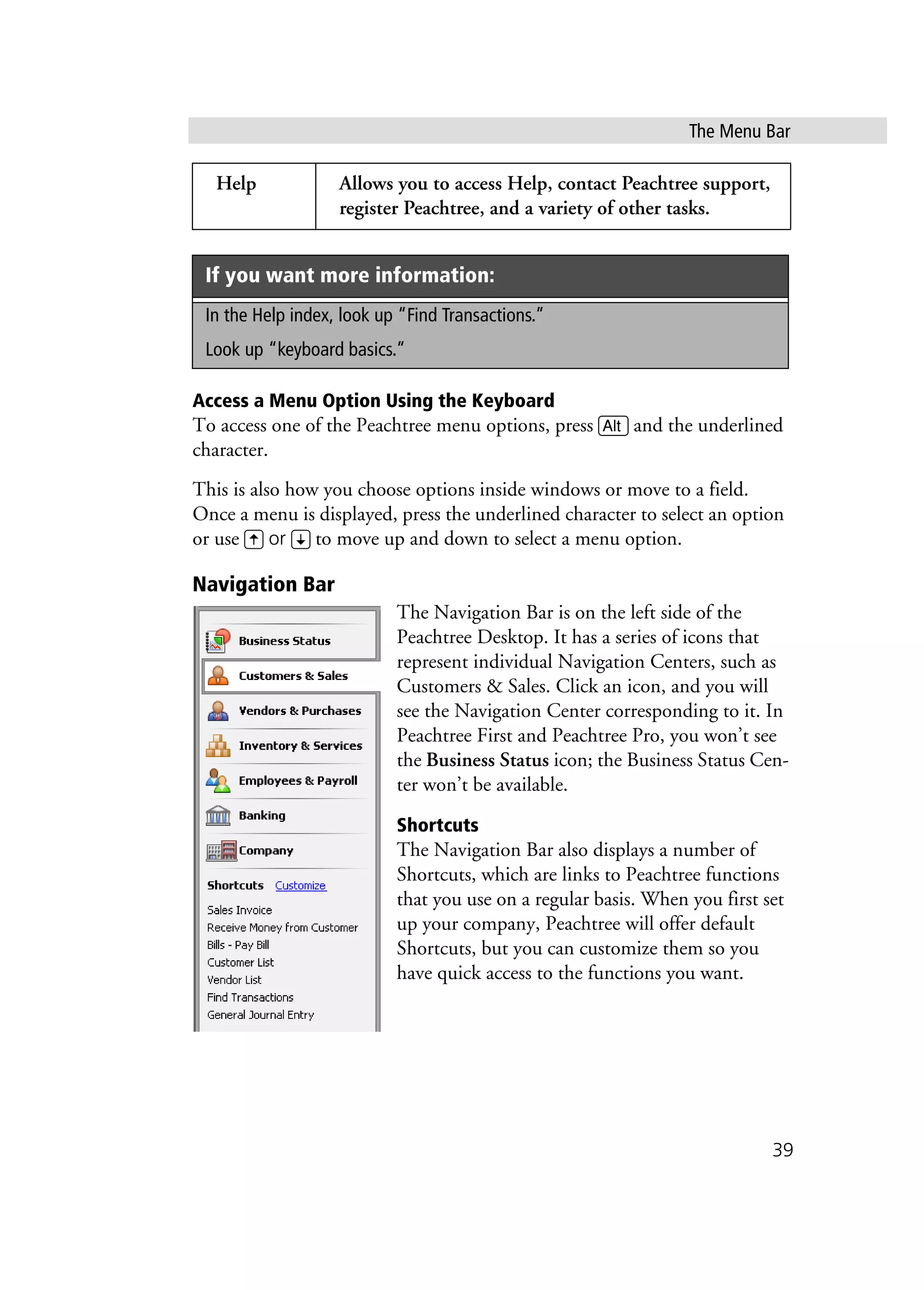 The Menu Bar
39
Access a Menu Option Using the Keyboard
To access one of the Peachtree menu options, press a and the underlined
character.
This is also how you choose options inside windows or move to a field.
Once a menu is displayed, press the underlined character to select an option
or use W or Z to move up and down to select a menu option.
Navigation Bar
The Navigation Bar is on the left side of the
Peachtree Desktop. It has a series of icons that
represent individual Navigation Centers, such as
Customers & Sales. Click an icon, and you will
see the Navigation Center corresponding to it. In
Peachtree First and Peachtree Pro, you won’t see
the Business Status icon; the Business Status Cen-
ter won’t be available.
Shortcuts
The Navigation Bar also displays a number of
Shortcuts, which are links to Peachtree functions
that you use on a regular basis. When you first set
up your company, Peachtree will offer default
Shortcuts, but you can customize them so you
have quick access to the functions you want.
Help Allows you to access Help, contact Peachtree support,
register Peachtree, and a variety of other tasks.
If you want more information:
In the Help index, look up “Find Transactions.”
Look up “keyboard basics.”
 