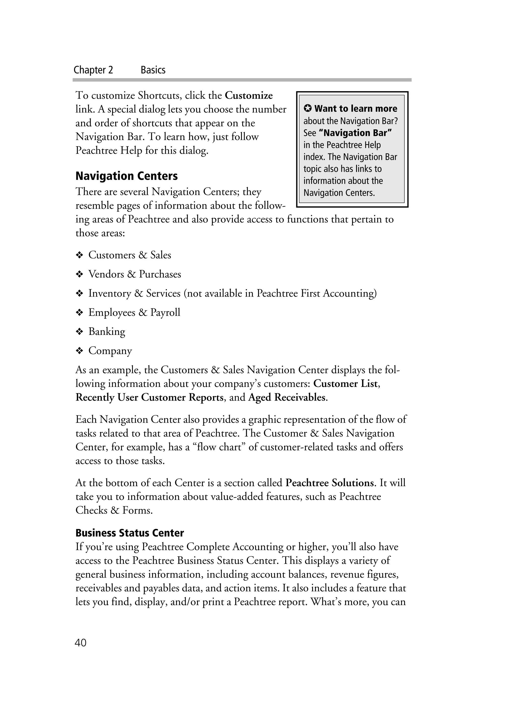 Chapter 2 Basics
40
To customize Shortcuts, click the Customize
link. A special dialog lets you choose the number
and order of shortcuts that appear on the
Navigation Bar. To learn how, just follow
Peachtree Help for this dialog.
Navigation Centers
There are several Navigation Centers; they
resemble pages of information about the follow-
ing areas of Peachtree and also provide access to functions that pertain to
those areas:
❖ Customers & Sales
❖ Vendors & Purchases
❖ Inventory & Services (not available in Peachtree First Accounting)
❖ Employees & Payroll
❖ Banking
❖ Company
As an example, the Customers & Sales Navigation Center displays the fol-
lowing information about your company’s customers: Customer List,
Recently User Customer Reports, and Aged Receivables.
Each Navigation Center also provides a graphic representation of the flow of
tasks related to that area of Peachtree. The Customer & Sales Navigation
Center, for example, has a “flow chart” of customer-related tasks and offers
access to those tasks.
At the bottom of each Center is a section called Peachtree Solutions. It will
take you to information about value-added features, such as Peachtree
Checks & Forms.
Business Status Center
If you’re using Peachtree Complete Accounting or higher, you’ll also have
access to the Peachtree Business Status Center. This displays a variety of
general business information, including account balances, revenue figures,
receivables and payables data, and action items. It also includes a feature that
lets you find, display, and/or print a Peachtree report. What’s more, you can
✪ Want to learn more
about the Navigation Bar?
See “Navigation Bar”
in the Peachtree Help
index. The Navigation Bar
topic also has links to
information about the
Navigation Centers.
 