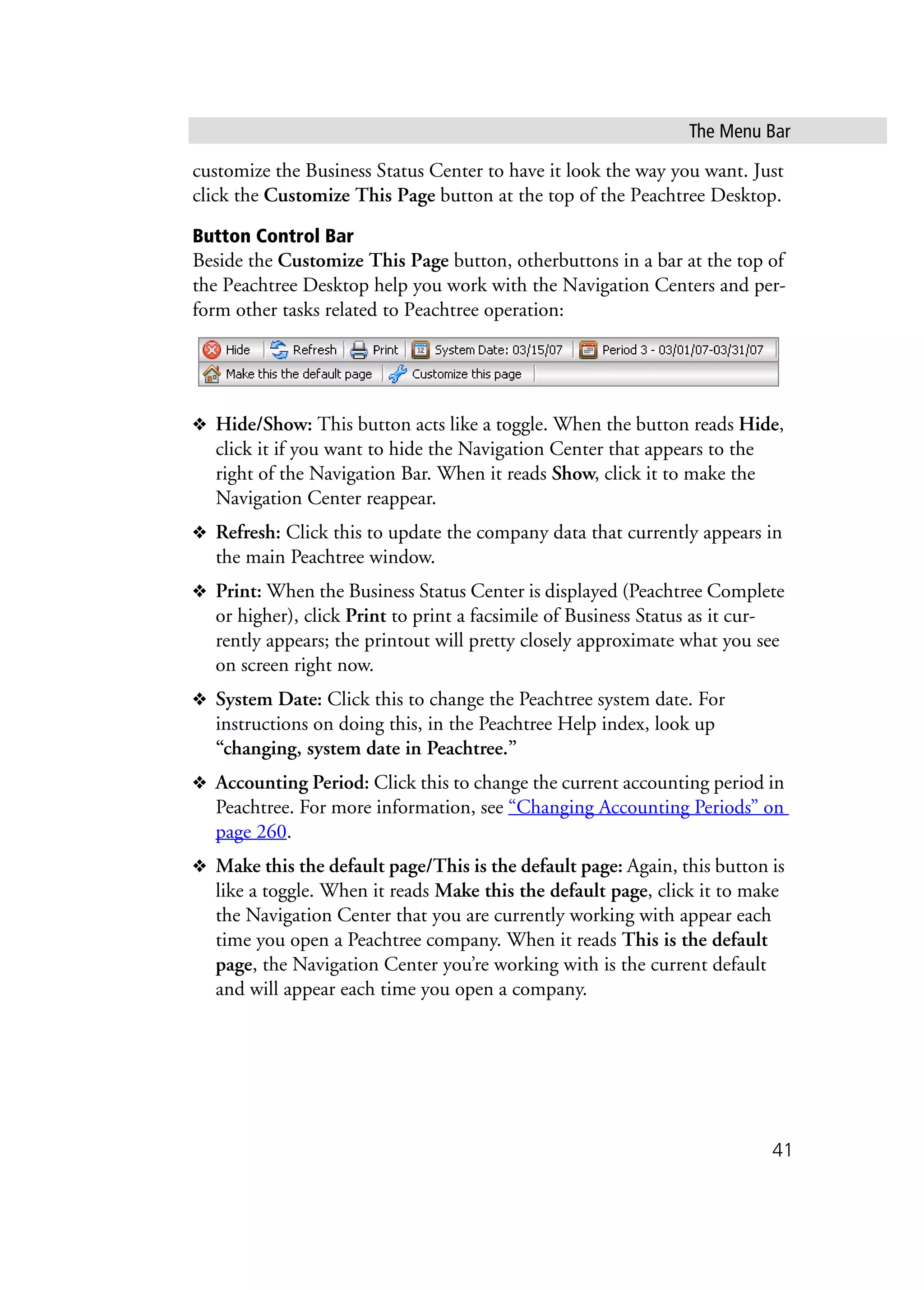 The Menu Bar
41
customize the Business Status Center to have it look the way you want. Just
click the Customize This Page button at the top of the Peachtree Desktop.
Button Control Bar
Beside the Customize This Page button, otherbuttons in a bar at the top of
the Peachtree Desktop help you work with the Navigation Centers and per-
form other tasks related to Peachtree operation:
❖ Hide/Show: This button acts like a toggle. When the button reads Hide,
click it if you want to hide the Navigation Center that appears to the
right of the Navigation Bar. When it reads Show, click it to make the
Navigation Center reappear.
❖ Refresh: Click this to update the company data that currently appears in
the main Peachtree window.
❖ Print: When the Business Status Center is displayed (Peachtree Complete
or higher), click Print to print a facsimile of Business Status as it cur-
rently appears; the printout will pretty closely approximate what you see
on screen right now.
❖ System Date: Click this to change the Peachtree system date. For
instructions on doing this, in the Peachtree Help index, look up
“changing, system date in Peachtree.”
❖ Accounting Period: Click this to change the current accounting period in
Peachtree. For more information, see “Changing Accounting Periods” on
page 260.
❖ Make this the default page/This is the default page: Again, this button is
like a toggle. When it reads Make this the default page, click it to make
the Navigation Center that you are currently working with appear each
time you open a Peachtree company. When it reads This is the default
page, the Navigation Center you’re working with is the current default
and will appear each time you open a company.
 