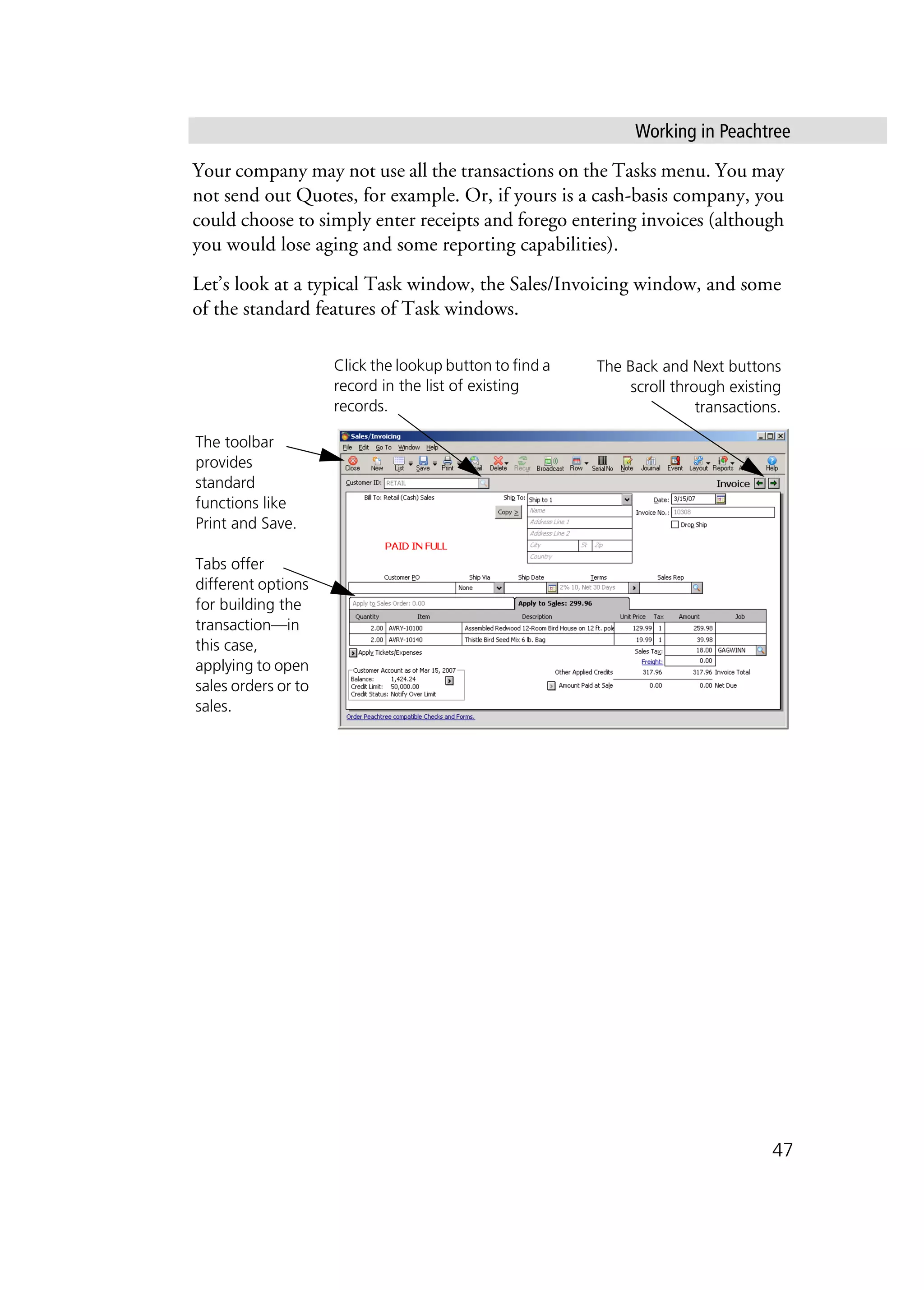 Working in Peachtree
47
Your company may not use all the transactions on the Tasks menu. You may
not send out Quotes, for example. Or, if yours is a cash-basis company, you
could choose to simply enter receipts and forego entering invoices (although
you would lose aging and some reporting capabilities).
Let’s look at a typical Task window, the Sales/Invoicing window, and some
of the standard features of Task windows.
The toolbar
provides
standard
functions like
Print and Save.
Tabs offer
different options
for building the
transaction—in
this case,
applying to open
sales orders or to
sales.
The Back and Next buttons
scroll through existing
transactions.
Click the lookup button to find a
record in the list of existing
records.
 