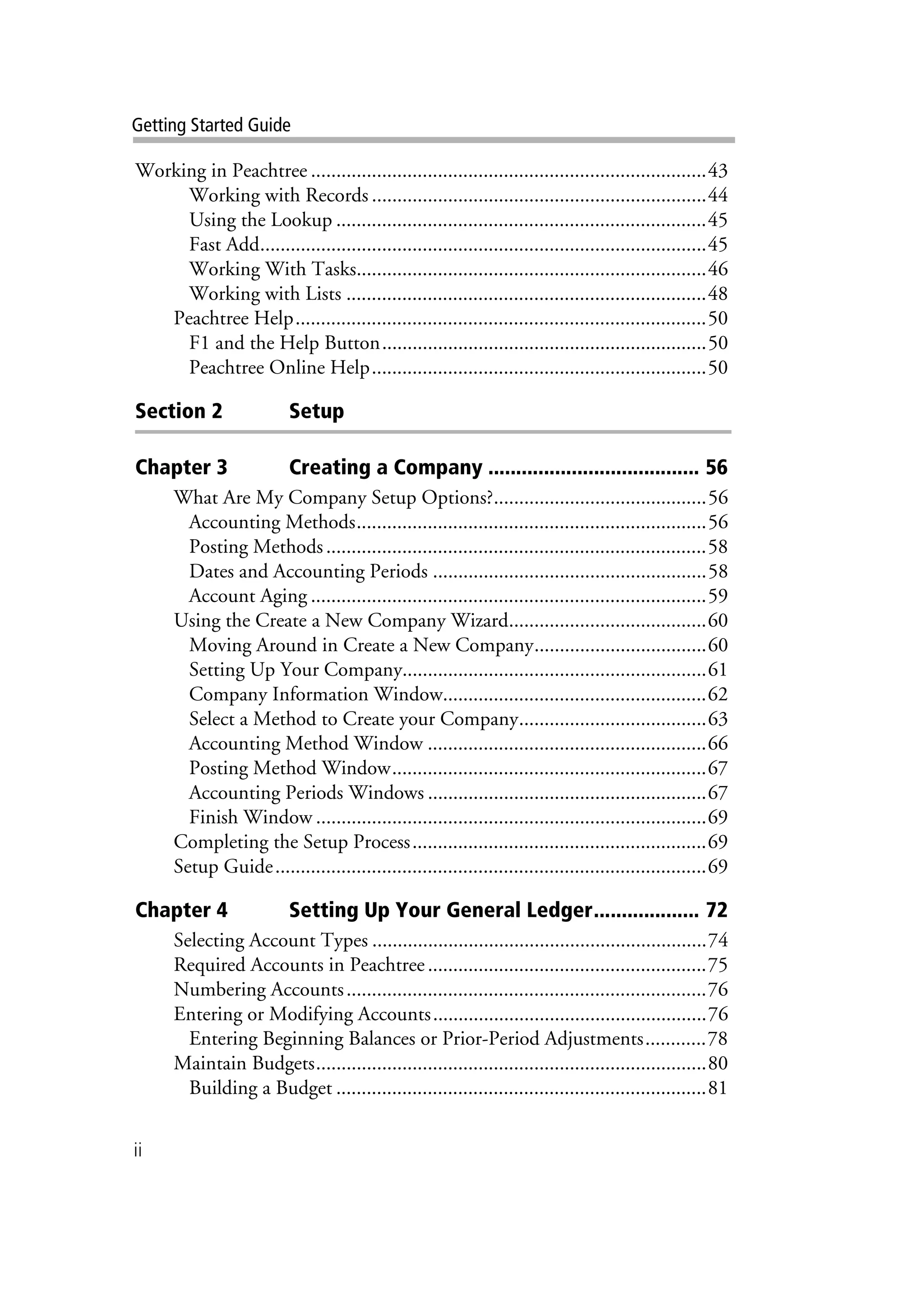 ii
Getting Started Guide
Working in Peachtree ..............................................................................43
Working with Records ..................................................................44
Using the Lookup .........................................................................45
Fast Add........................................................................................45
Working With Tasks.....................................................................46
Working with Lists .......................................................................48
Peachtree Help.................................................................................50
F1 and the Help Button................................................................50
Peachtree Online Help..................................................................50
Section 2 Setup
Chapter 3 Creating a Company ...................................... 56
What Are My Company Setup Options?..........................................56
Accounting Methods.....................................................................56
Posting Methods...........................................................................58
Dates and Accounting Periods ......................................................58
Account Aging ..............................................................................59
Using the Create a New Company Wizard.......................................60
Moving Around in Create a New Company..................................60
Setting Up Your Company............................................................61
Company Information Window....................................................62
Select a Method to Create your Company.....................................63
Accounting Method Window .......................................................66
Posting Method Window..............................................................67
Accounting Periods Windows .......................................................67
Finish Window .............................................................................69
Completing the Setup Process..........................................................69
Setup Guide.....................................................................................69
Chapter 4 Setting Up Your General Ledger................... 72
Selecting Account Types ..................................................................74
Required Accounts in Peachtree.......................................................75
Numbering Accounts.......................................................................76
Entering or Modifying Accounts......................................................76
Entering Beginning Balances or Prior-Period Adjustments............78
Maintain Budgets.............................................................................80
Building a Budget .........................................................................81
 