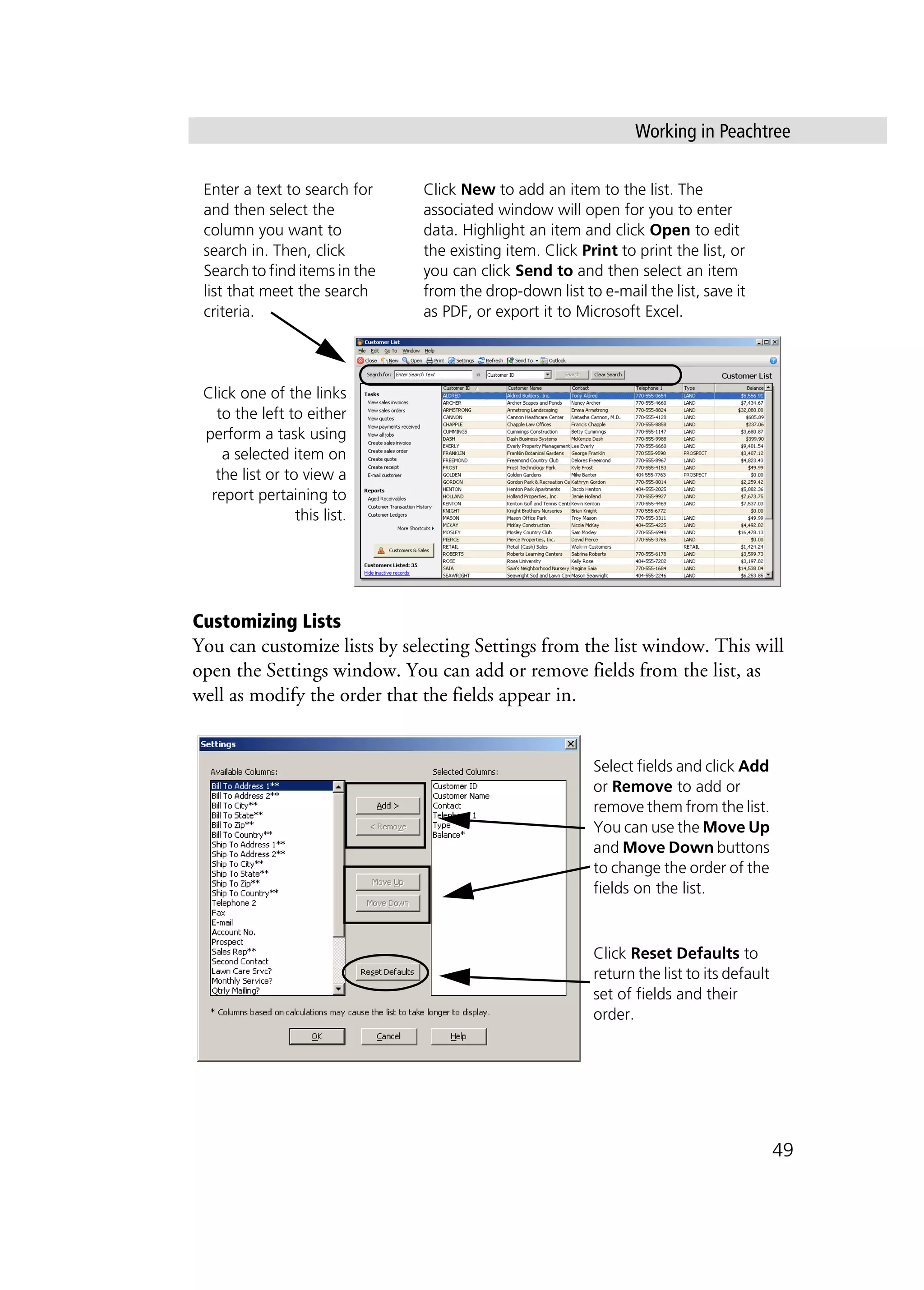 Working in Peachtree
49
Customizing Lists
You can customize lists by selecting Settings from the list window. This will
open the Settings window. You can add or remove fields from the list, as
well as modify the order that the fields appear in.
Click one of the links
to the left to either
perform a task using
a selected item on
the list or to view a
report pertaining to
this list.
Enter a text to search for
and then select the
column you want to
search in. Then, click
Search to find items in the
list that meet the search
criteria.
Click New to add an item to the list. The
associated window will open for you to enter
data. Highlight an item and click Open to edit
the existing item. Click Print to print the list, or
you can click Send to and then select an item
from the drop-down list to e-mail the list, save it
as PDF, or export it to Microsoft Excel.
Select fields and click Add
or Remove to add or
remove them from the list.
You can use the Move Up
and Move Down buttons
to change the order of the
fields on the list.
Click Reset Defaults to
return the list to its default
set of fields and their
order.
 