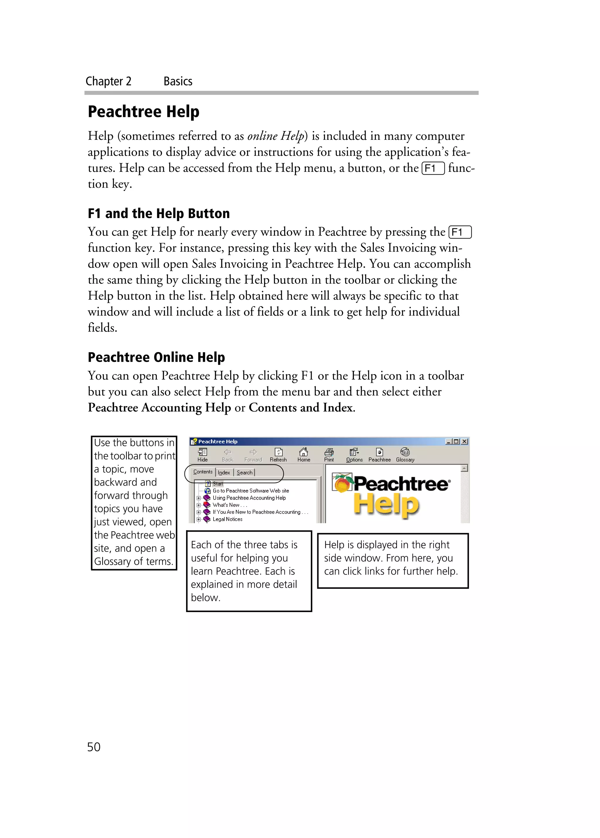 Chapter 2 Basics
50
Peachtree Help
Help (sometimes referred to as online Help) is included in many computer
applications to display advice or instructions for using the application’s fea-
tures. Help can be accessed from the Help menu, a button, or the 1 func-
tion key.
F1 and the Help Button
You can get Help for nearly every window in Peachtree by pressing the 1
function key. For instance, pressing this key with the Sales Invoicing win-
dow open will open Sales Invoicing in Peachtree Help. You can accomplish
the same thing by clicking the Help button in the toolbar or clicking the
Help button in the list. Help obtained here will always be specific to that
window and will include a list of fields or a link to get help for individual
fields.
Peachtree Online Help
You can open Peachtree Help by clicking F1 or the Help icon in a toolbar
but you can also select Help from the menu bar and then select either
Peachtree Accounting Help or Contents and Index.
Help is displayed in the right
side window. From here, you
can click links for further help.
Each of the three tabs is
useful for helping you
learn Peachtree. Each is
explained in more detail
below.
Use the buttons in
the toolbar to print
a topic, move
backward and
forward through
topics you have
just viewed, open
the Peachtree web
site, and open a
Glossary of terms.
 