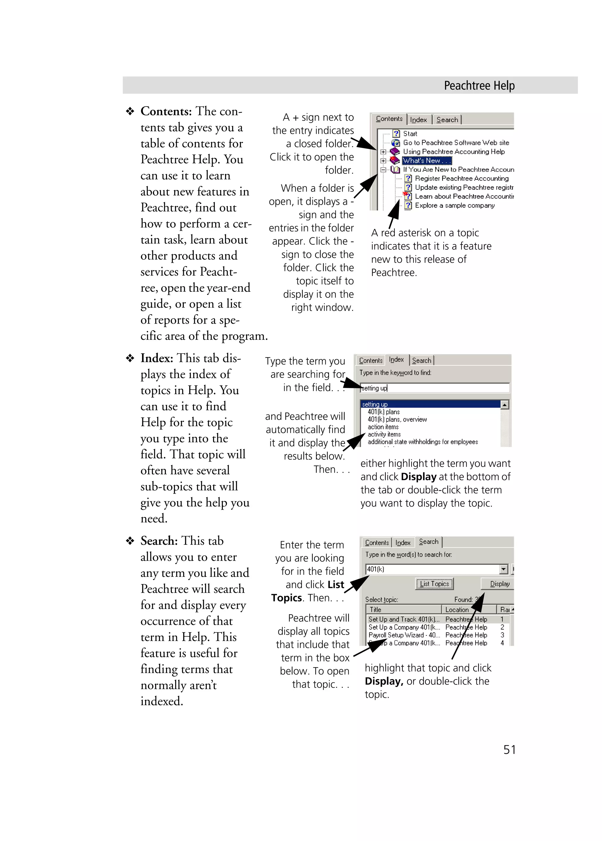 Peachtree Help
51
❖ Contents: The con-
tents tab gives you a
table of contents for
Peachtree Help. You
can use it to learn
about new features in
Peachtree, find out
how to perform a cer-
tain task, learn about
other products and
services for Peacht-
ree, open the year-end
guide, or open a list
of reports for a spe-
cific area of the program.
❖ Index: This tab dis-
plays the index of
topics in Help. You
can use it to find
Help for the topic
you type into the
field. That topic will
often have several
sub-topics that will
give you the help you
need.
❖ Search: This tab
allows you to enter
any term you like and
Peachtree will search
for and display every
occurrence of that
term in Help. This
feature is useful for
finding terms that
normally aren’t
indexed.
A + sign next to
the entry indicates
a closed folder.
Click it to open the
folder.
When a folder is
open, it displays a -
sign and the
entries in the folder
appear. Click the -
sign to close the
folder. Click the
topic itself to
display it on the
right window.
A red asterisk on a topic
indicates that it is a feature
new to this release of
Peachtree.
Type the term you
are searching for
in the field. . .
and Peachtree will
automatically find
it and display the
results below.
Then. . .
either highlight the term you want
and click Display at the bottom of
the tab or double-click the term
you want to display the topic.
Enter the term
you are looking
for in the field
and click List
Topics. Then. . .
Peachtree will
display all topics
that include that
term in the box
below. To open
that topic. . .
highlight that topic and click
Display, or double-click the
topic.
 