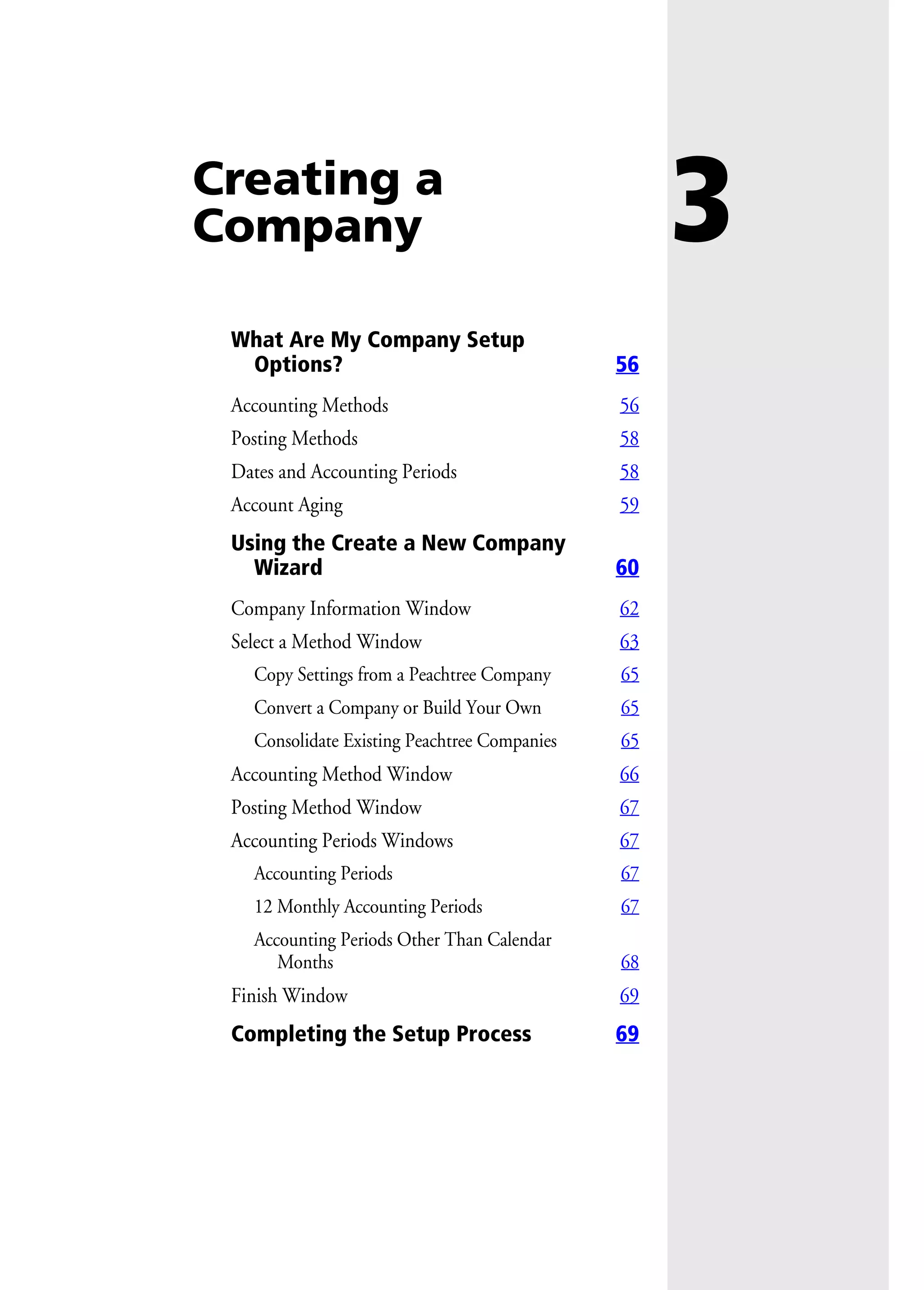 3Creating a
Company
What Are My Company Setup
Options? 56
Accounting Methods 56
Posting Methods 58
Dates and Accounting Periods 58
Account Aging 59
Using the Create a New Company
Wizard 60
Company Information Window 62
Select a Method Window 63
Copy Settings from a Peachtree Company 65
Convert a Company or Build Your Own 65
Consolidate Existing Peachtree Companies 65
Accounting Method Window 66
Posting Method Window 67
Accounting Periods Windows 67
Accounting Periods 67
12 Monthly Accounting Periods 67
Accounting Periods Other Than Calendar
Months 68
Finish Window 69
Completing the Setup Process 69
 