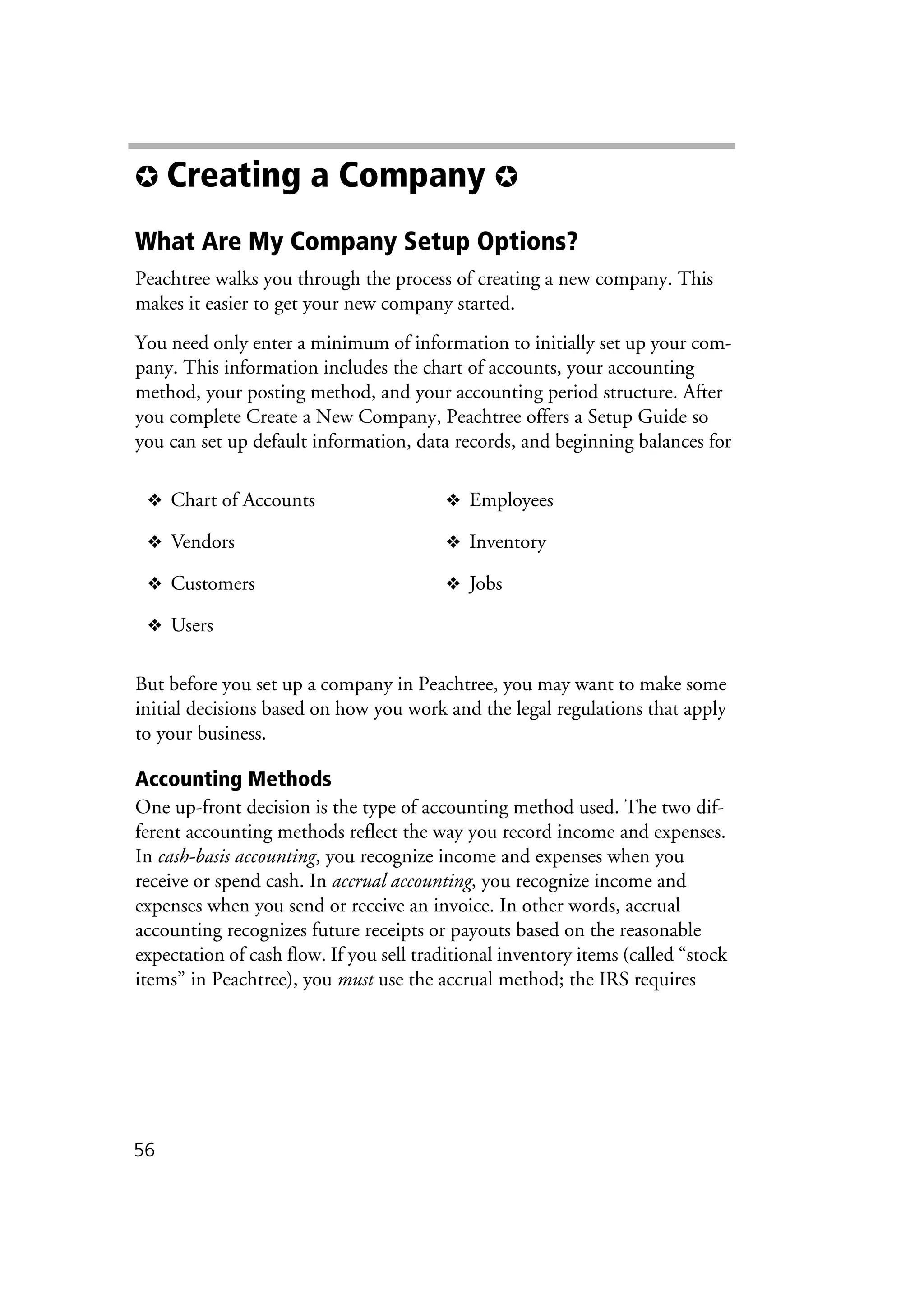 56
✪ Creating a Company ✪
What Are My Company Setup Options?
Peachtree walks you through the process of creating a new company. This
makes it easier to get your new company started.
You need only enter a minimum of information to initially set up your com-
pany. This information includes the chart of accounts, your accounting
method, your posting method, and your accounting period structure. After
you complete Create a New Company, Peachtree offers a Setup Guide so
you can set up default information, data records, and beginning balances for
But before you set up a company in Peachtree, you may want to make some
initial decisions based on how you work and the legal regulations that apply
to your business.
Accounting Methods
One up-front decision is the type of accounting method used. The two dif-
ferent accounting methods reflect the way you record income and expenses.
In cash-basis accounting, you recognize income and expenses when you
receive or spend cash. In accrual accounting, you recognize income and
expenses when you send or receive an invoice. In other words, accrual
accounting recognizes future receipts or payouts based on the reasonable
expectation of cash flow. If you sell traditional inventory items (called “stock
items” in Peachtree), you must use the accrual method; the IRS requires
❖ Chart of Accounts ❖ Employees
❖ Vendors ❖ Inventory
❖ Customers ❖ Jobs
❖ Users
 