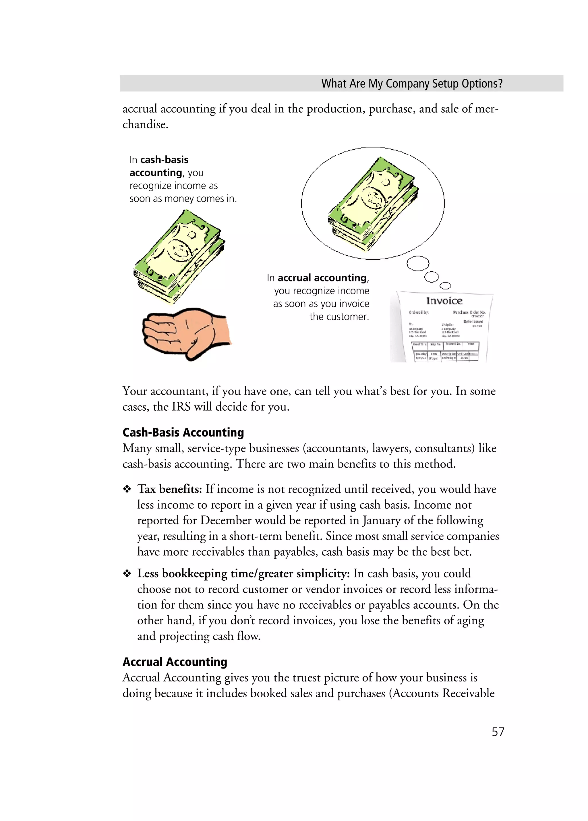What Are My Company Setup Options?
57
accrual accounting if you deal in the production, purchase, and sale of mer-
chandise.
Your accountant, if you have one, can tell you what’s best for you. In some
cases, the IRS will decide for you.
Cash-Basis Accounting
Many small, service-type businesses (accountants, lawyers, consultants) like
cash-basis accounting. There are two main benefits to this method.
❖ Tax benefits: If income is not recognized until received, you would have
less income to report in a given year if using cash basis. Income not
reported for December would be reported in January of the following
year, resulting in a short-term benefit. Since most small service companies
have more receivables than payables, cash basis may be the best bet.
❖ Less bookkeeping time/greater simplicity: In cash basis, you could
choose not to record customer or vendor invoices or record less informa-
tion for them since you have no receivables or payables accounts. On the
other hand, if you don’t record invoices, you lose the benefits of aging
and projecting cash flow.
Accrual Accounting
Accrual Accounting gives you the truest picture of how your business is
doing because it includes booked sales and purchases (Accounts Receivable
In cash-basis
accounting, you
recognize income as
soon as money comes in.
In accrual accounting,
you recognize income
as soon as you invoice
the customer.
 