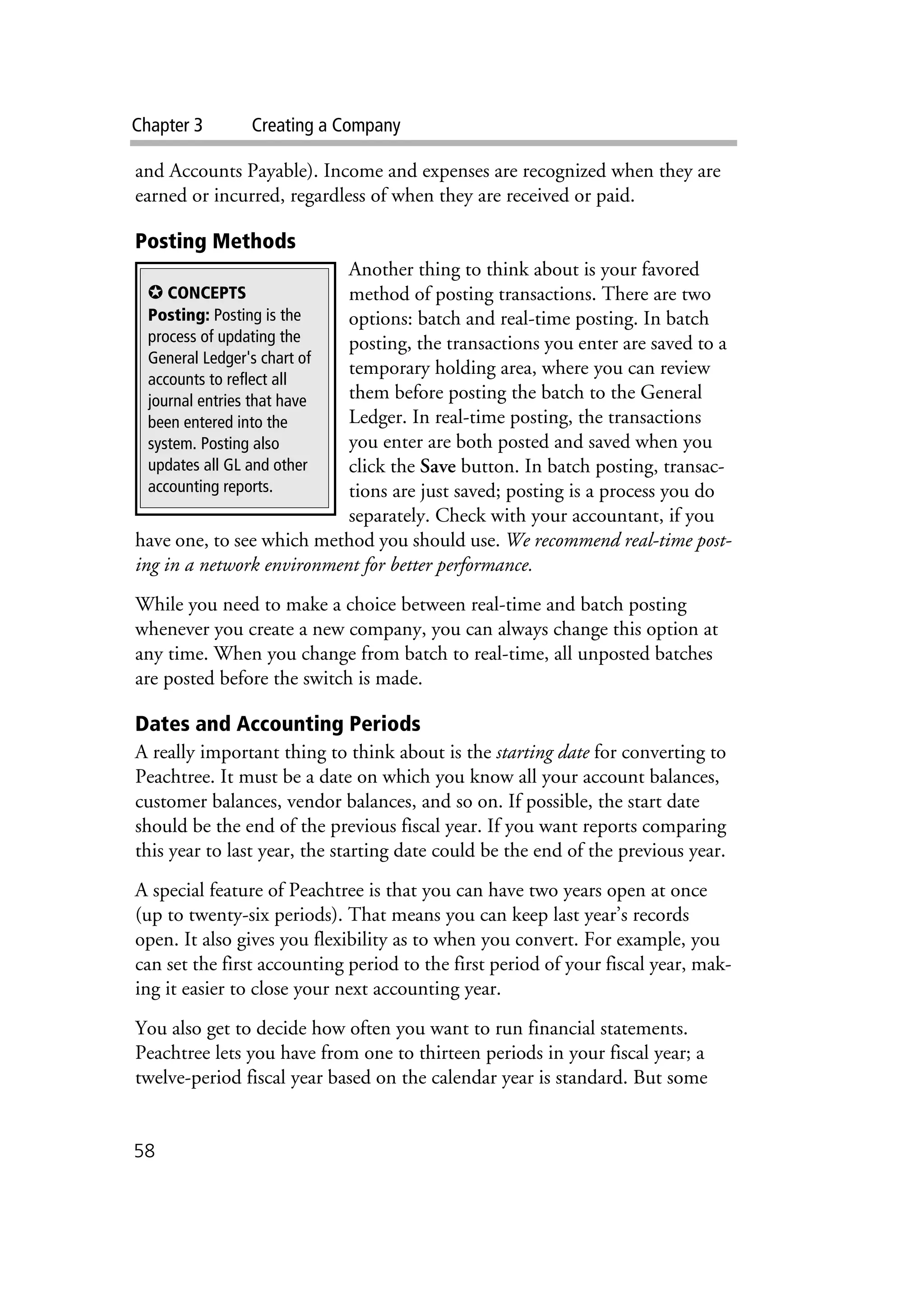 Chapter 3 Creating a Company
58
and Accounts Payable). Income and expenses are recognized when they are
earned or incurred, regardless of when they are received or paid.
Posting Methods
Another thing to think about is your favored
method of posting transactions. There are two
options: batch and real-time posting. In batch
posting, the transactions you enter are saved to a
temporary holding area, where you can review
them before posting the batch to the General
Ledger. In real-time posting, the transactions
you enter are both posted and saved when you
click the Save button. In batch posting, transac-
tions are just saved; posting is a process you do
separately. Check with your accountant, if you
have one, to see which method you should use. We recommend real-time post-
ing in a network environment for better performance.
While you need to make a choice between real-time and batch posting
whenever you create a new company, you can always change this option at
any time. When you change from batch to real-time, all unposted batches
are posted before the switch is made.
Dates and Accounting Periods
A really important thing to think about is the starting date for converting to
Peachtree. It must be a date on which you know all your account balances,
customer balances, vendor balances, and so on. If possible, the start date
should be the end of the previous fiscal year. If you want reports comparing
this year to last year, the starting date could be the end of the previous year.
A special feature of Peachtree is that you can have two years open at once
(up to twenty-six periods). That means you can keep last year’s records
open. It also gives you flexibility as to when you convert. For example, you
can set the first accounting period to the first period of your fiscal year, mak-
ing it easier to close your next accounting year.
You also get to decide how often you want to run financial statements.
Peachtree lets you have from one to thirteen periods in your fiscal year; a
twelve-period fiscal year based on the calendar year is standard. But some
✪ CONCEPTS
Posting: Posting is the
process of updating the
General Ledger's chart of
accounts to reflect all
journal entries that have
been entered into the
system. Posting also
updates all GL and other
accounting reports.
 