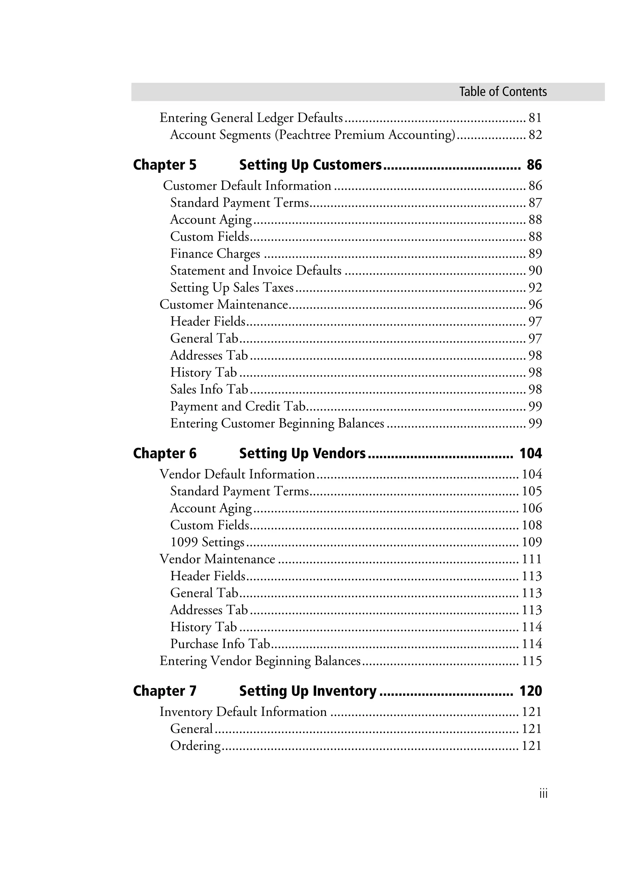 iii
Table of Contents
Entering General Ledger Defaults....................................................81
Account Segments (Peachtree Premium Accounting)....................82
Chapter 5 Setting Up Customers.................................... 86
Customer Default Information .......................................................86
Standard Payment Terms..............................................................87
Account Aging..............................................................................88
Custom Fields...............................................................................88
Finance Charges ...........................................................................89
Statement and Invoice Defaults ....................................................90
Setting Up Sales Taxes..................................................................92
Customer Maintenance....................................................................96
Header Fields................................................................................97
General Tab..................................................................................97
Addresses Tab...............................................................................98
History Tab..................................................................................98
Sales Info Tab...............................................................................98
Payment and Credit Tab...............................................................99
Entering Customer Beginning Balances ........................................99
Chapter 6 Setting Up Vendors...................................... 104
Vendor Default Information..........................................................104
Standard Payment Terms............................................................105
Account Aging............................................................................106
Custom Fields.............................................................................108
1099 Settings..............................................................................109
Vendor Maintenance .....................................................................111
Header Fields..............................................................................113
General Tab................................................................................113
Addresses Tab.............................................................................113
History Tab................................................................................114
Purchase Info Tab.......................................................................114
Entering Vendor Beginning Balances.............................................115
Chapter 7 Setting Up Inventory ................................... 120
Inventory Default Information ......................................................121
General.......................................................................................121
Ordering.....................................................................................121
 
