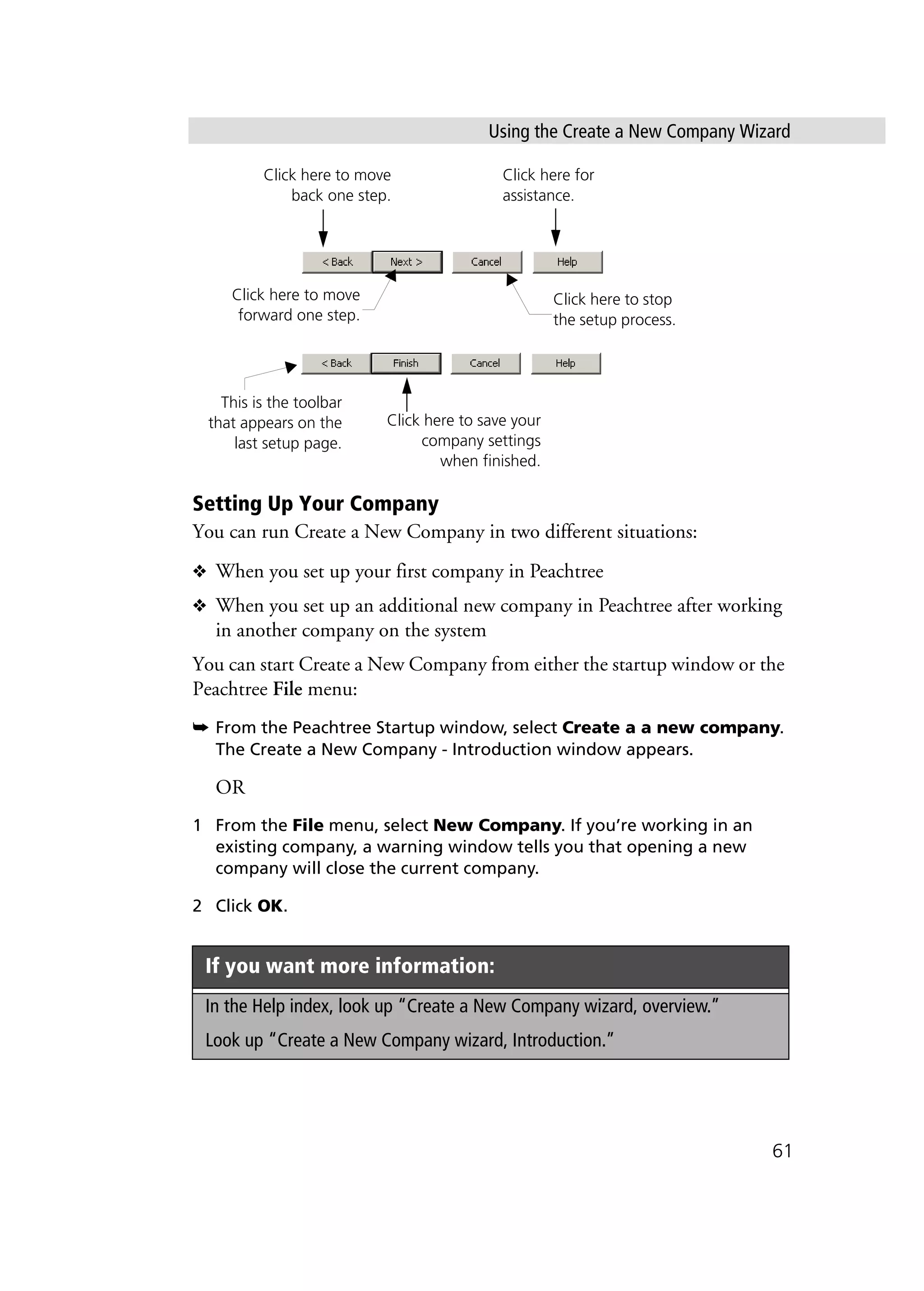 Using the Create a New Company Wizard
61
Setting Up Your Company
You can run Create a New Company in two different situations:
❖ When you set up your first company in Peachtree
❖ When you set up an additional new company in Peachtree after working
in another company on the system
You can start Create a New Company from either the startup window or the
Peachtree File menu:
➥ From the Peachtree Startup window, select Create a a new company.
The Create a New Company - Introduction window appears.
OR
1 From the File menu, select New Company. If you’re working in an
existing company, a warning window tells you that opening a new
company will close the current company.
2 Click OK.
If you want more information:
In the Help index, look up “Create a New Company wizard, overview.”
Look up “Create a New Company wizard, Introduction.”
Click here for
assistance.
Click here to move
back one step.
Click here to move
forward one step.
Click here to stop
the setup process.
Click here to save your
company settings
when finished.
This is the toolbar
that appears on the
last setup page.
 