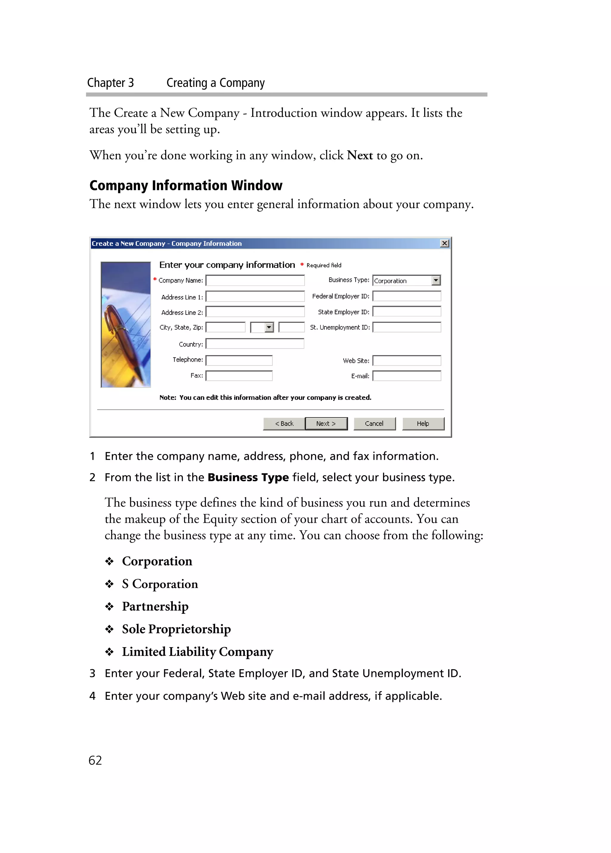 Chapter 3 Creating a Company
62
The Create a New Company - Introduction window appears. It lists the
areas you’ll be setting up.
When you’re done working in any window, click Next to go on.
Company Information Window
The next window lets you enter general information about your company.
1 Enter the company name, address, phone, and fax information.
2 From the list in the Business Type field, select your business type.
The business type defines the kind of business you run and determines
the makeup of the Equity section of your chart of accounts. You can
change the business type at any time. You can choose from the following:
❖ Corporation
❖ S Corporation
❖ Partnership
❖ Sole Proprietorship
❖ Limited Liability Company
3 Enter your Federal, State Employer ID, and State Unemployment ID.
4 Enter your company’s Web site and e-mail address, if applicable.
 