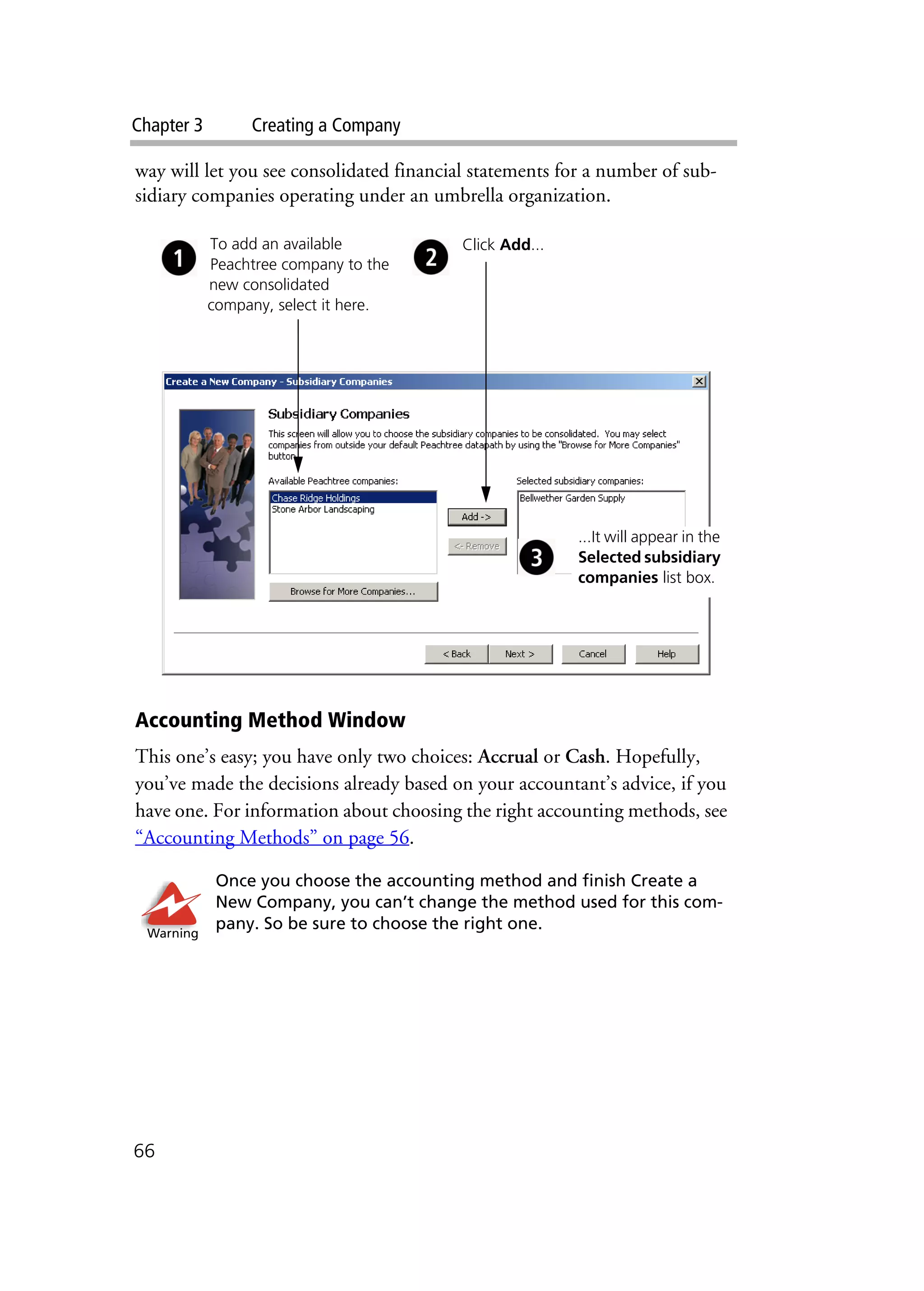 Chapter 3 Creating a Company
66
way will let you see consolidated financial statements for a number of sub-
sidiary companies operating under an umbrella organization.
Accounting Method Window
This one’s easy; you have only two choices: Accrual or Cash. Hopefully,
you’ve made the decisions already based on your accountant’s advice, if you
have one. For information about choosing the right accounting methods, see
“Accounting Methods” on page 56.
Once you choose the accounting method and finish Create a
New Company, you can’t change the method used for this com-
pany. So be sure to choose the right one.
To add an available
Peachtree company to the
new consolidated
company, select it here.
Click Add...
...It will appear in the
Selected subsidiary
companies list box.
Warning
 