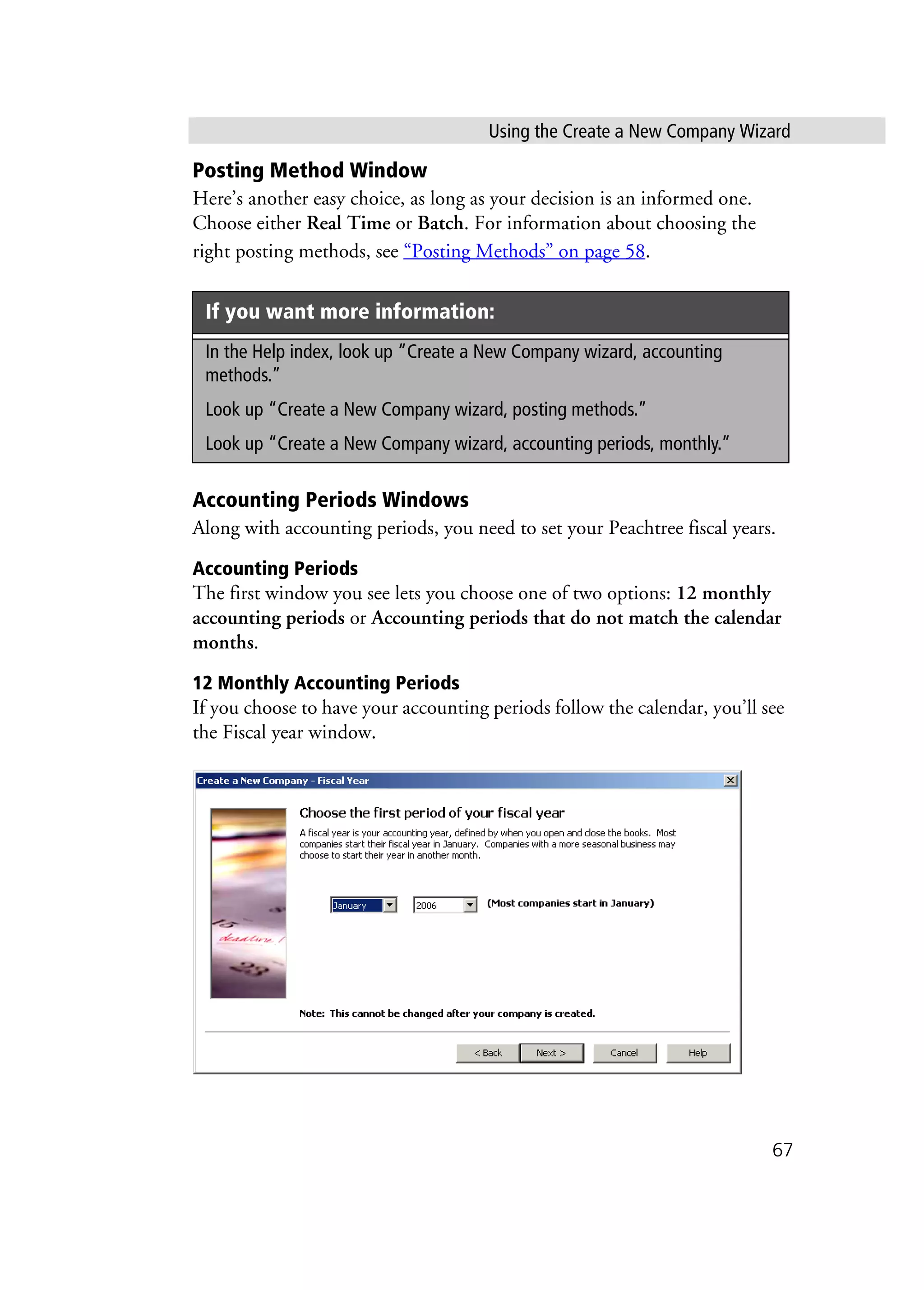 Using the Create a New Company Wizard
67
Posting Method Window
Here’s another easy choice, as long as your decision is an informed one.
Choose either Real Time or Batch. For information about choosing the
right posting methods, see “Posting Methods” on page 58.
Accounting Periods Windows
Along with accounting periods, you need to set your Peachtree fiscal years.
Accounting Periods
The first window you see lets you choose one of two options: 12 monthly
accounting periods or Accounting periods that do not match the calendar
months.
12 Monthly Accounting Periods
If you choose to have your accounting periods follow the calendar, you’ll see
the Fiscal year window.
If you want more information:
In the Help index, look up “Create a New Company wizard, accounting
methods.”
Look up “Create a New Company wizard, posting methods.”
Look up “Create a New Company wizard, accounting periods, monthly.”
 