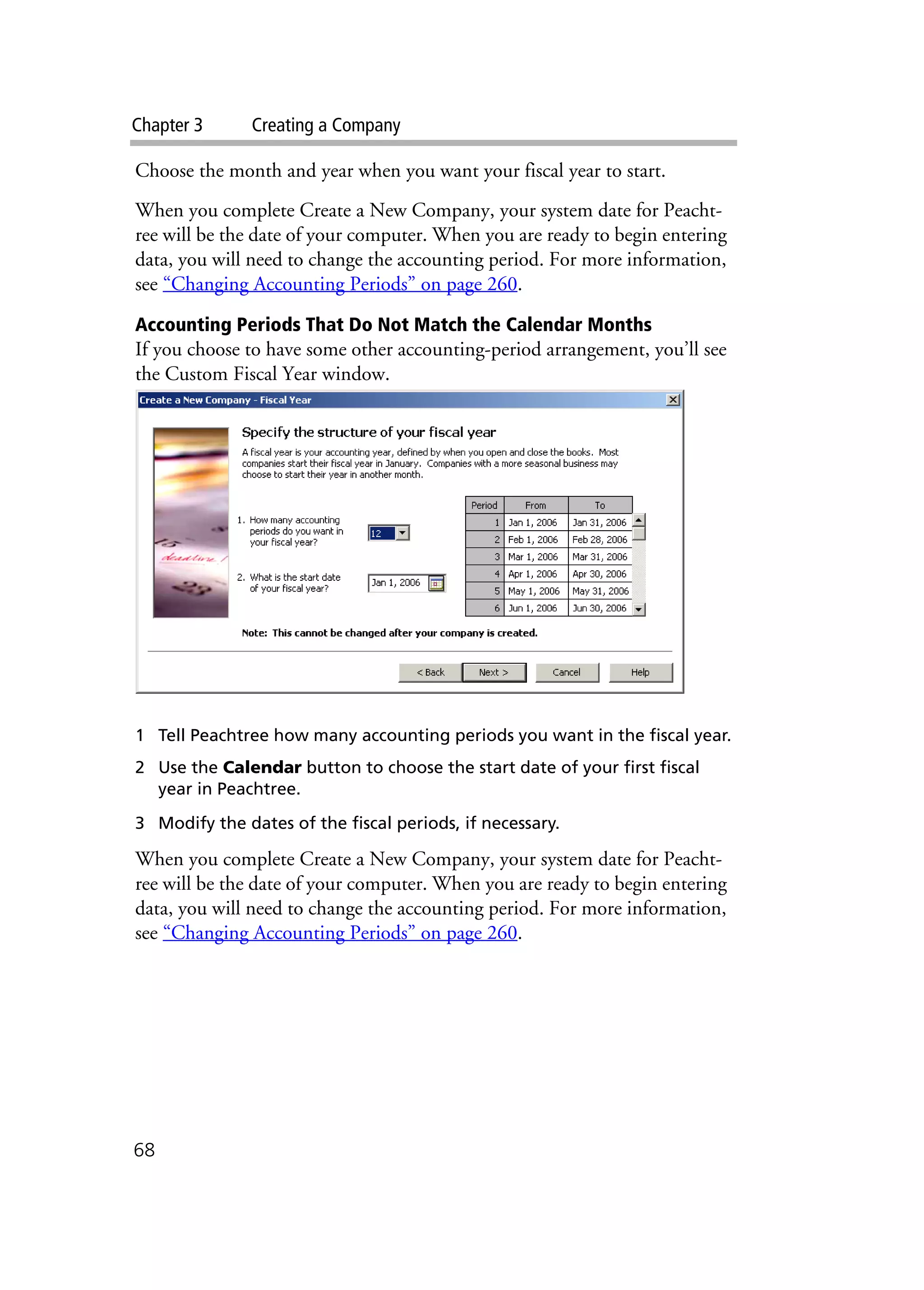 Chapter 3 Creating a Company
68
Choose the month and year when you want your fiscal year to start.
When you complete Create a New Company, your system date for Peacht-
ree will be the date of your computer. When you are ready to begin entering
data, you will need to change the accounting period. For more information,
see “Changing Accounting Periods” on page 260.
Accounting Periods That Do Not Match the Calendar Months
If you choose to have some other accounting-period arrangement, you’ll see
the Custom Fiscal Year window.
1 Tell Peachtree how many accounting periods you want in the fiscal year.
2 Use the Calendar button to choose the start date of your first fiscal
year in Peachtree.
3 Modify the dates of the fiscal periods, if necessary.
When you complete Create a New Company, your system date for Peacht-
ree will be the date of your computer. When you are ready to begin entering
data, you will need to change the accounting period. For more information,
see “Changing Accounting Periods” on page 260.
 