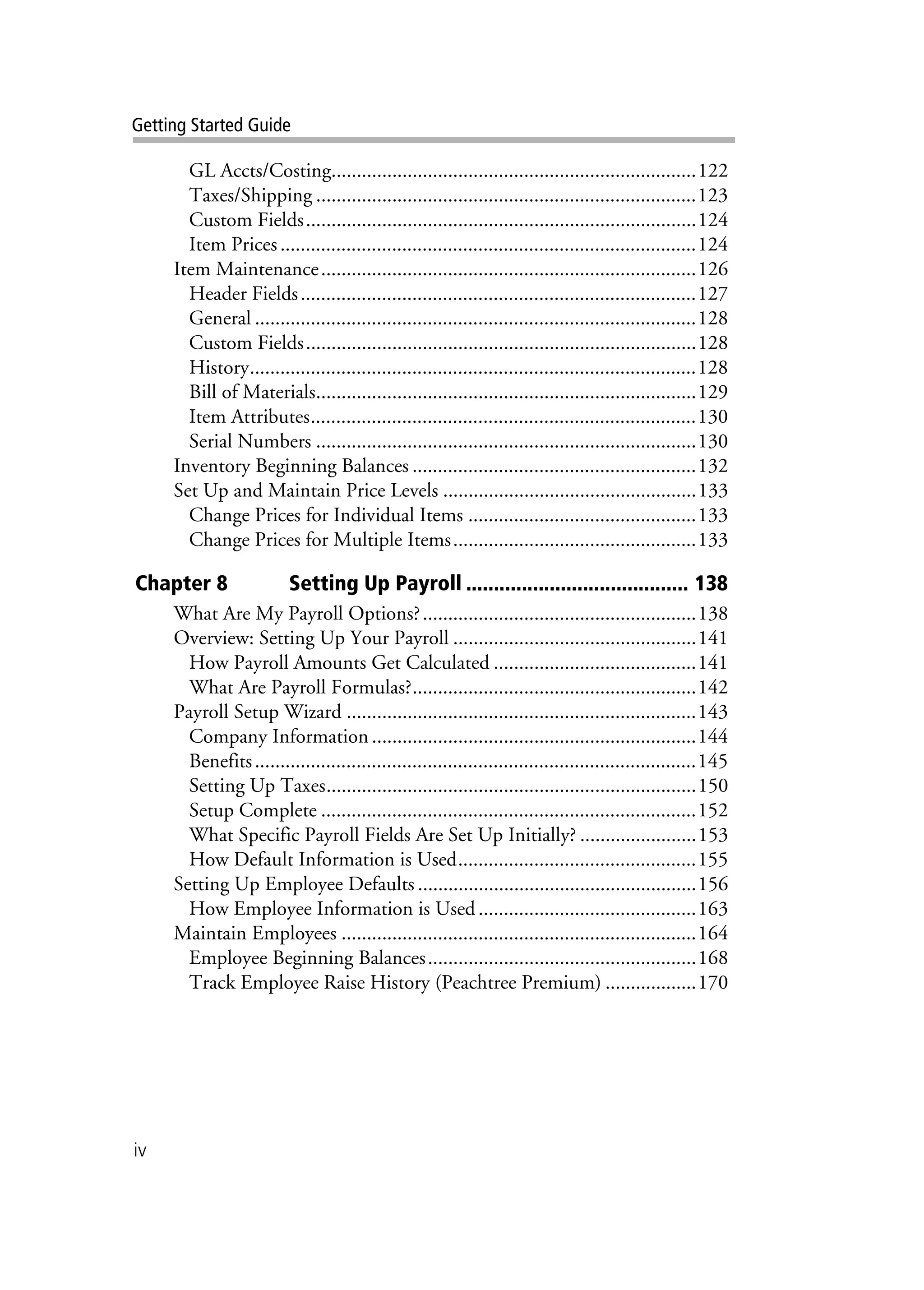 iv
Getting Started Guide
GL Accts/Costing........................................................................122
Taxes/Shipping ...........................................................................123
Custom Fields.............................................................................124
Item Prices..................................................................................124
Item Maintenance..........................................................................126
Header Fields..............................................................................127
General .......................................................................................128
Custom Fields.............................................................................128
History........................................................................................128
Bill of Materials...........................................................................129
Item Attributes............................................................................130
Serial Numbers ...........................................................................130
Inventory Beginning Balances ........................................................132
Set Up and Maintain Price Levels ..................................................133
Change Prices for Individual Items .............................................133
Change Prices for Multiple Items................................................133
Chapter 8 Setting Up Payroll ........................................ 138
What Are My Payroll Options?......................................................138
Overview: Setting Up Your Payroll ................................................141
How Payroll Amounts Get Calculated ........................................141
What Are Payroll Formulas?........................................................142
Payroll Setup Wizard .....................................................................143
Company Information ................................................................144
Benefits.......................................................................................145
Setting Up Taxes.........................................................................150
Setup Complete ..........................................................................152
What Specific Payroll Fields Are Set Up Initially? .......................153
How Default Information is Used...............................................155
Setting Up Employee Defaults .......................................................156
How Employee Information is Used...........................................163
Maintain Employees ......................................................................164
Employee Beginning Balances.....................................................168
Track Employee Raise History (Peachtree Premium) ..................170
 