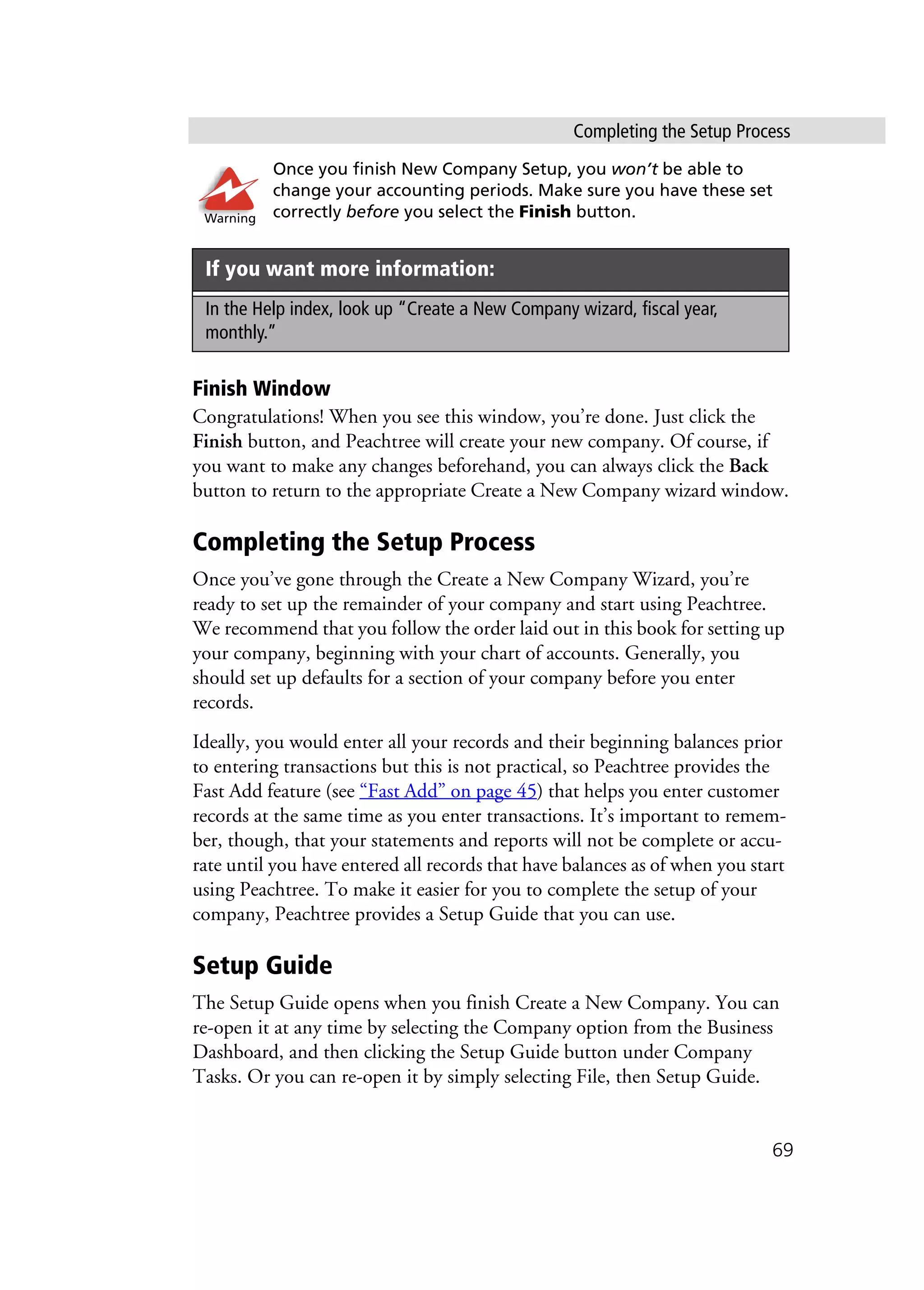 Completing the Setup Process
69
Once you finish New Company Setup, you won’t be able to
change your accounting periods. Make sure you have these set
correctly before you select the Finish button.
Finish Window
Congratulations! When you see this window, you’re done. Just click the
Finish button, and Peachtree will create your new company. Of course, if
you want to make any changes beforehand, you can always click the Back
button to return to the appropriate Create a New Company wizard window.
Completing the Setup Process
Once you’ve gone through the Create a New Company Wizard, you’re
ready to set up the remainder of your company and start using Peachtree.
We recommend that you follow the order laid out in this book for setting up
your company, beginning with your chart of accounts. Generally, you
should set up defaults for a section of your company before you enter
records.
Ideally, you would enter all your records and their beginning balances prior
to entering transactions but this is not practical, so Peachtree provides the
Fast Add feature (see “Fast Add” on page 45) that helps you enter customer
records at the same time as you enter transactions. It’s important to remem-
ber, though, that your statements and reports will not be complete or accu-
rate until you have entered all records that have balances as of when you start
using Peachtree. To make it easier for you to complete the setup of your
company, Peachtree provides a Setup Guide that you can use.
Setup Guide
The Setup Guide opens when you finish Create a New Company. You can
re-open it at any time by selecting the Company option from the Business
Dashboard, and then clicking the Setup Guide button under Company
Tasks. Or you can re-open it by simply selecting File, then Setup Guide.
If you want more information:
In the Help index, look up “Create a New Company wizard, fiscal year,
monthly.”
Warning
 