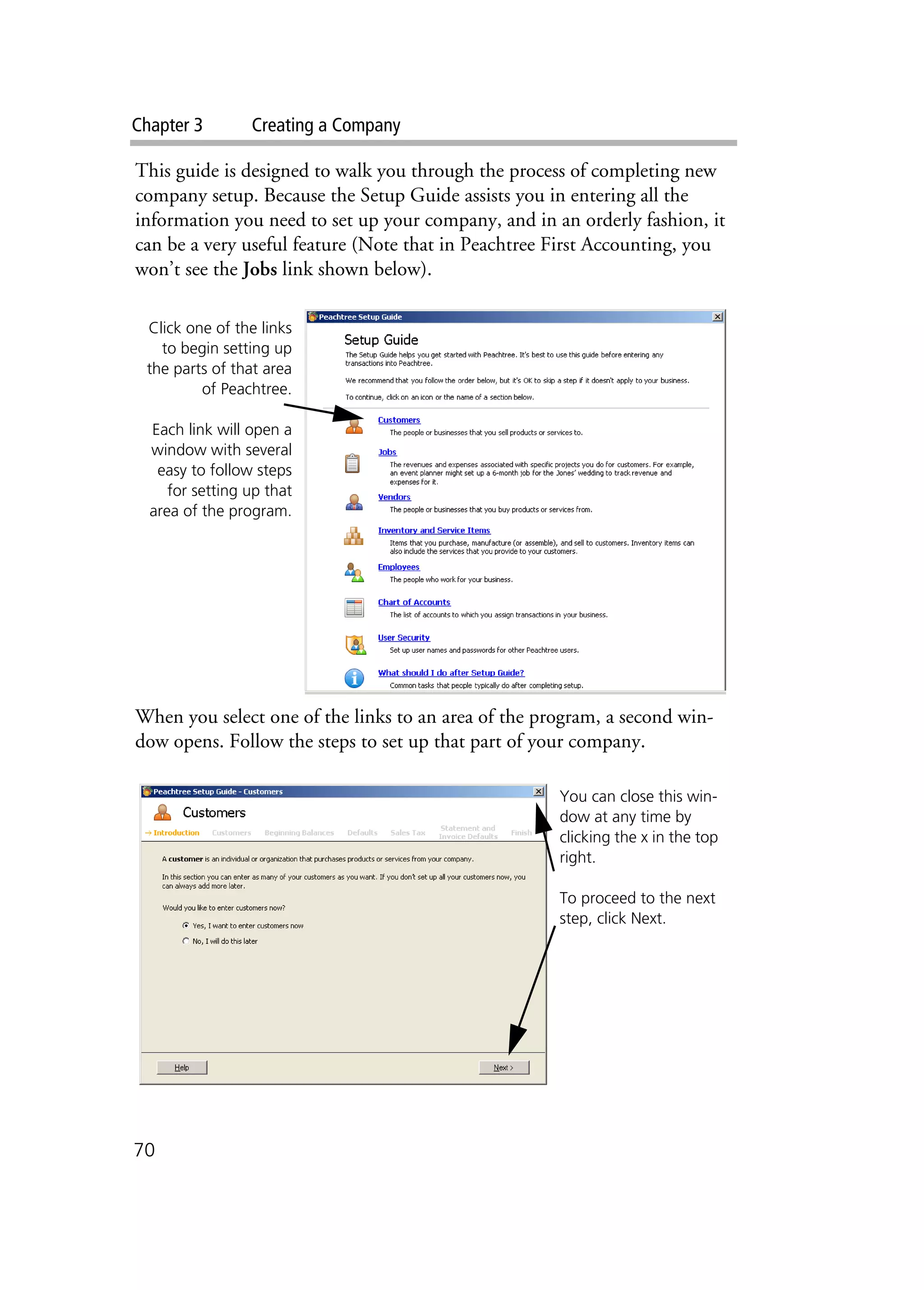Chapter 3 Creating a Company
70
This guide is designed to walk you through the process of completing new
company setup. Because the Setup Guide assists you in entering all the
information you need to set up your company, and in an orderly fashion, it
can be a very useful feature (Note that in Peachtree First Accounting, you
won’t see the Jobs link shown below).
When you select one of the links to an area of the program, a second win-
dow opens. Follow the steps to set up that part of your company.
Click one of the links
to begin setting up
the parts of that area
of Peachtree.
Each link will open a
window with several
easy to follow steps
for setting up that
area of the program.
You can close this win-
dow at any time by
clicking the x in the top
right.
To proceed to the next
step, click Next.
 