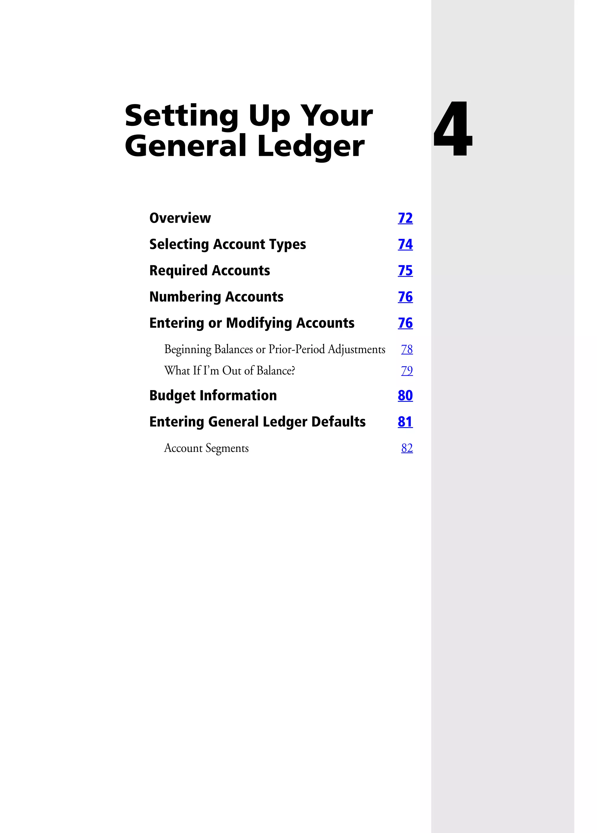 4Setting Up Your
General Ledger
Overview 72
Selecting Account Types 74
Required Accounts 75
Numbering Accounts 76
Entering or Modifying Accounts 76
Beginning Balances or Prior-Period Adjustments 78
What If I’m Out of Balance? 79
Budget Information 80
Entering General Ledger Defaults 81
Account Segments 82
 
