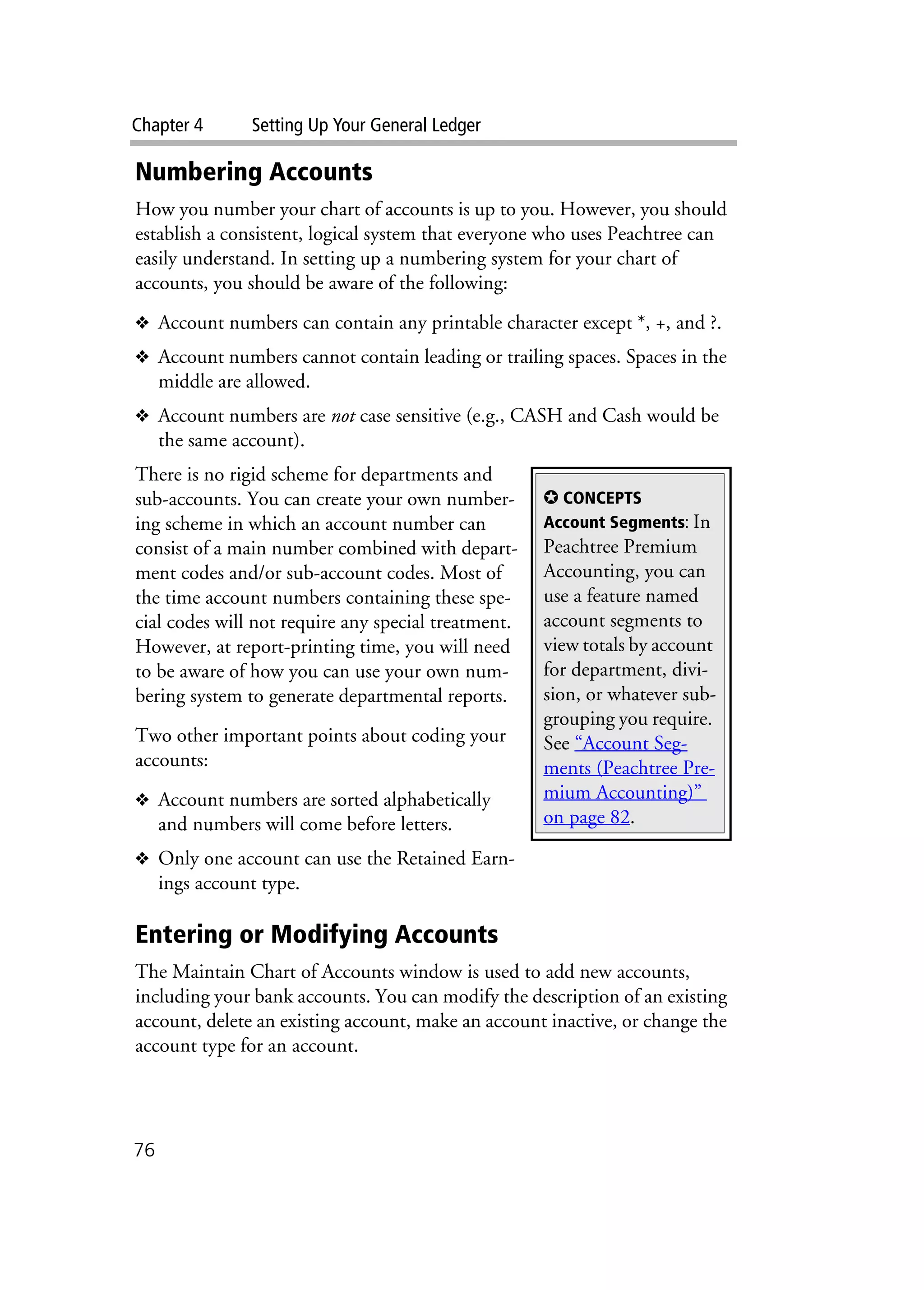 Chapter 4 Setting Up Your General Ledger
76
Numbering Accounts
How you number your chart of accounts is up to you. However, you should
establish a consistent, logical system that everyone who uses Peachtree can
easily understand. In setting up a numbering system for your chart of
accounts, you should be aware of the following:
❖ Account numbers can contain any printable character except *, +, and ?.
❖ Account numbers cannot contain leading or trailing spaces. Spaces in the
middle are allowed.
❖ Account numbers are not case sensitive (e.g., CASH and Cash would be
the same account).
There is no rigid scheme for departments and
sub-accounts. You can create your own number-
ing scheme in which an account number can
consist of a main number combined with depart-
ment codes and/or sub-account codes. Most of
the time account numbers containing these spe-
cial codes will not require any special treatment.
However, at report-printing time, you will need
to be aware of how you can use your own num-
bering system to generate departmental reports.
Two other important points about coding your
accounts:
❖ Account numbers are sorted alphabetically
and numbers will come before letters.
❖ Only one account can use the Retained Earn-
ings account type.
Entering or Modifying Accounts
The Maintain Chart of Accounts window is used to add new accounts,
including your bank accounts. You can modify the description of an existing
account, delete an existing account, make an account inactive, or change the
account type for an account.
✪ CONCEPTS
Account Segments: In
Peachtree Premium
Accounting, you can
use a feature named
account segments to
view totals by account
for department, divi-
sion, or whatever sub-
grouping you require.
See “Account Seg-
ments (Peachtree Pre-
mium Accounting)”
on page 82.
 
