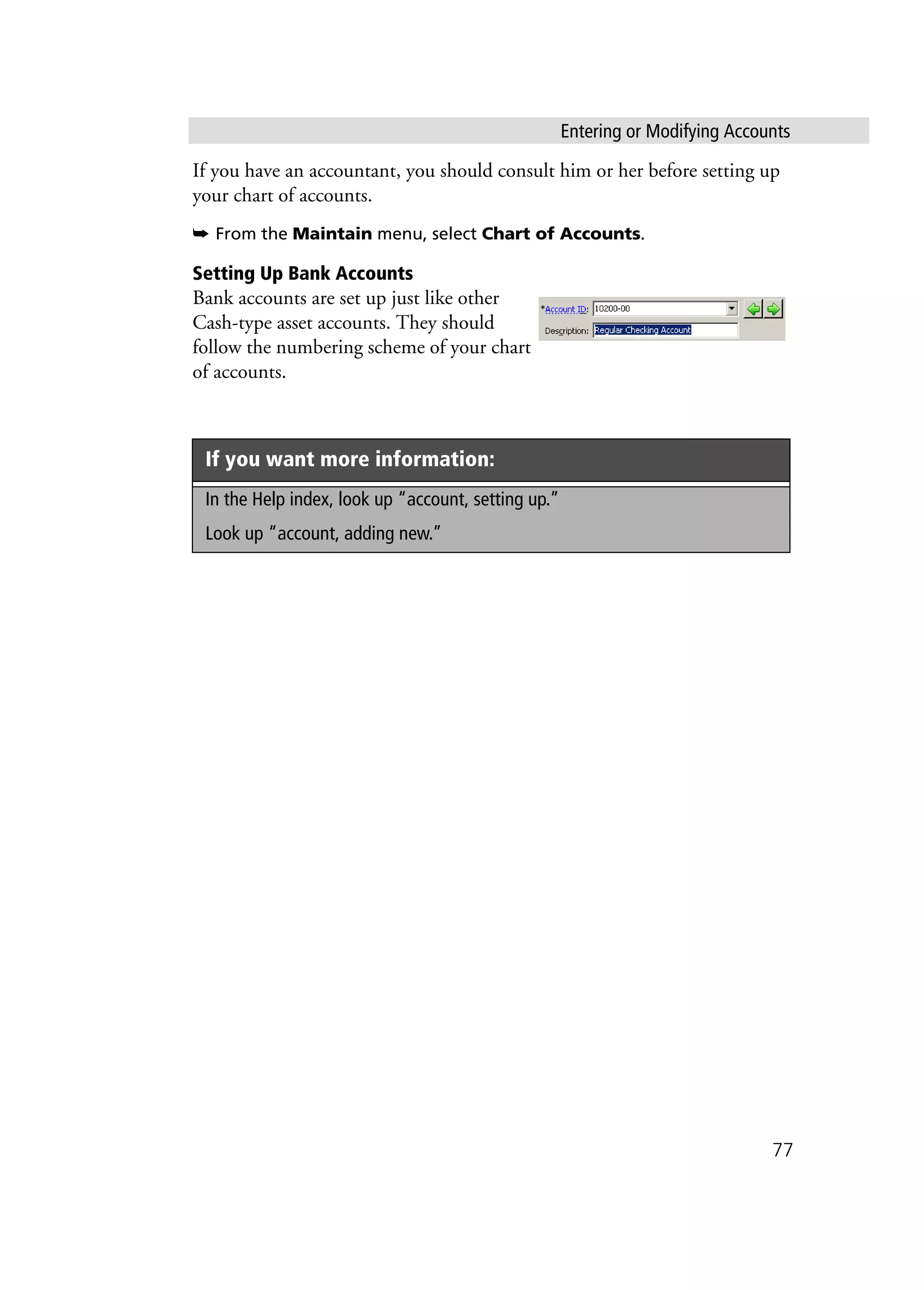 Entering or Modifying Accounts
77
If you have an accountant, you should consult him or her before setting up
your chart of accounts.
➥ From the Maintain menu, select Chart of Accounts.
Setting Up Bank Accounts
Bank accounts are set up just like other
Cash-type asset accounts. They should
follow the numbering scheme of your chart
of accounts.
If you want more information:
In the Help index, look up “account, setting up.”
Look up “account, adding new.”
 