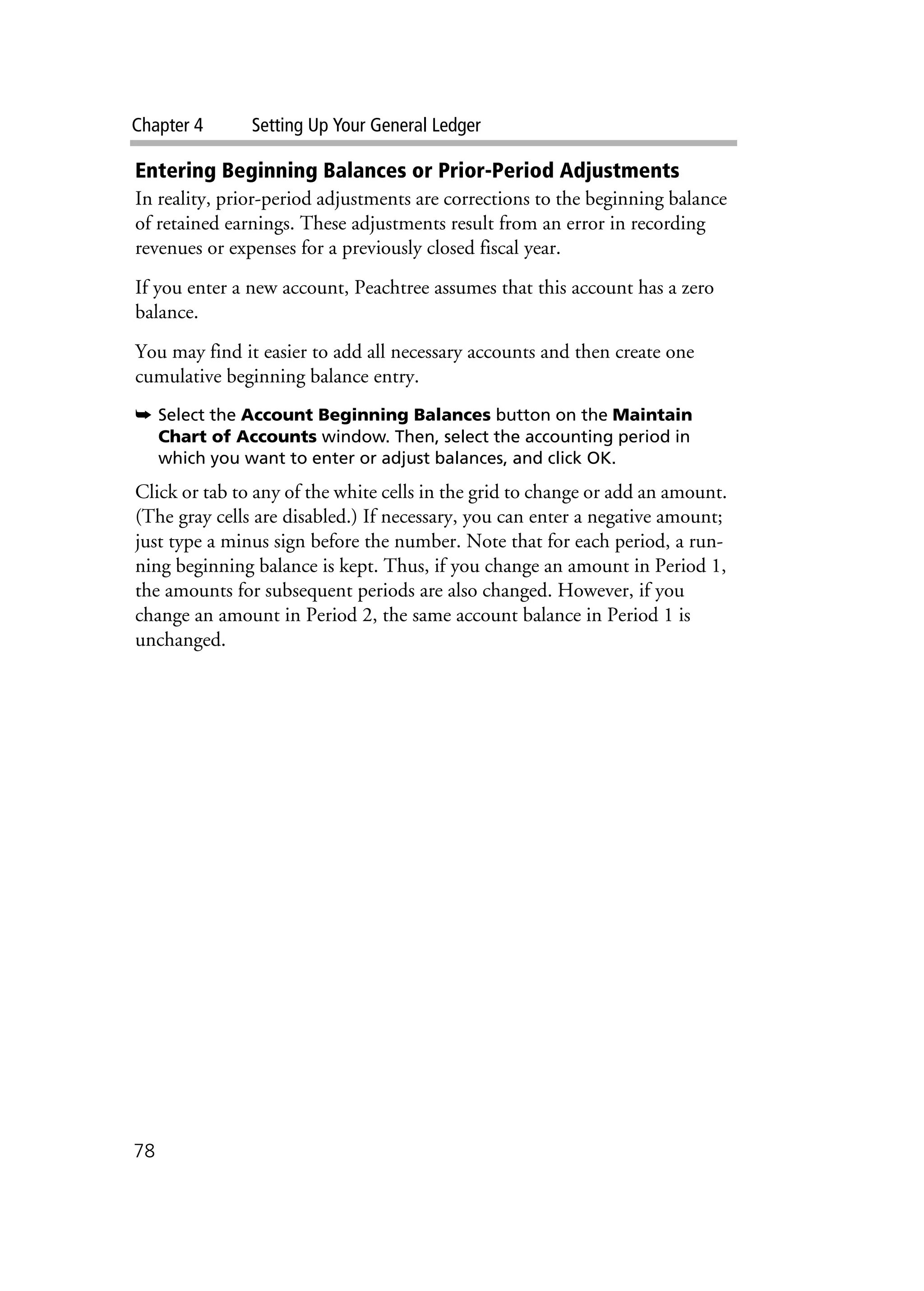 Chapter 4 Setting Up Your General Ledger
78
Entering Beginning Balances or Prior-Period Adjustments
In reality, prior-period adjustments are corrections to the beginning balance
of retained earnings. These adjustments result from an error in recording
revenues or expenses for a previously closed fiscal year.
If you enter a new account, Peachtree assumes that this account has a zero
balance.
You may find it easier to add all necessary accounts and then create one
cumulative beginning balance entry.
➥ Select the Account Beginning Balances button on the Maintain
Chart of Accounts window. Then, select the accounting period in
which you want to enter or adjust balances, and click OK.
Click or tab to any of the white cells in the grid to change or add an amount.
(The gray cells are disabled.) If necessary, you can enter a negative amount;
just type a minus sign before the number. Note that for each period, a run-
ning beginning balance is kept. Thus, if you change an amount in Period 1,
the amounts for subsequent periods are also changed. However, if you
change an amount in Period 2, the same account balance in Period 1 is
unchanged.
 