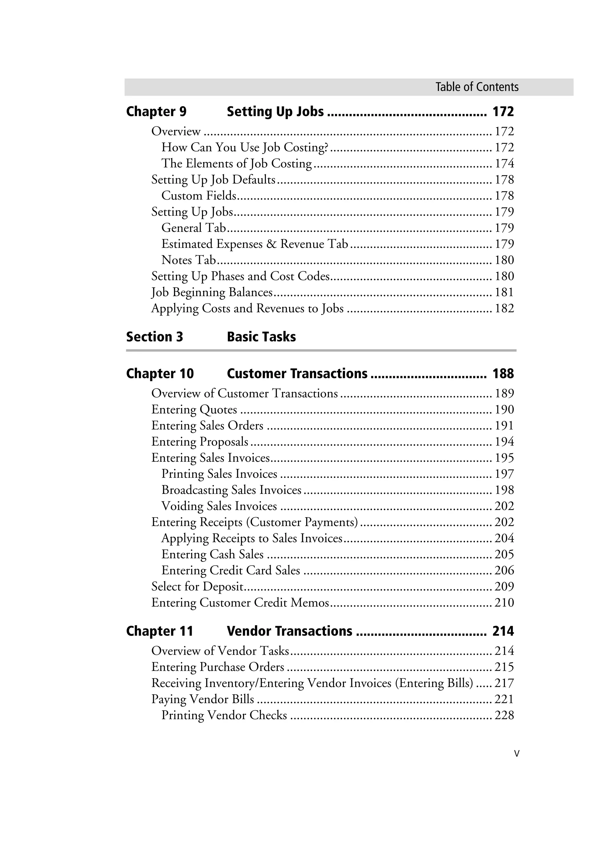 v
Table of Contents
Chapter 9 Setting Up Jobs ............................................ 172
Overview .......................................................................................172
How Can You Use Job Costing?.................................................172
The Elements of Job Costing......................................................174
Setting Up Job Defaults.................................................................178
Custom Fields.............................................................................178
Setting Up Jobs..............................................................................179
General Tab................................................................................179
Estimated Expenses & Revenue Tab...........................................179
Notes Tab...................................................................................180
Setting Up Phases and Cost Codes.................................................180
Job Beginning Balances..................................................................181
Applying Costs and Revenues to Jobs ............................................182
Section 3 Basic Tasks
Chapter 10 Customer Transactions ................................ 188
Overview of Customer Transactions ..............................................189
Entering Quotes ............................................................................190
Entering Sales Orders ....................................................................191
Entering Proposals.........................................................................194
Entering Sales Invoices...................................................................195
Printing Sales Invoices ................................................................197
Broadcasting Sales Invoices.........................................................198
Voiding Sales Invoices ................................................................202
Entering Receipts (Customer Payments)........................................202
Applying Receipts to Sales Invoices.............................................204
Entering Cash Sales ....................................................................205
Entering Credit Card Sales .........................................................206
Select for Deposit...........................................................................209
Entering Customer Credit Memos.................................................210
Chapter 11 Vendor Transactions .................................... 214
Overview of Vendor Tasks.............................................................214
Entering Purchase Orders ..............................................................215
Receiving Inventory/Entering Vendor Invoices (Entering Bills) .....217
Paying Vendor Bills .......................................................................221
Printing Vendor Checks .............................................................228
 