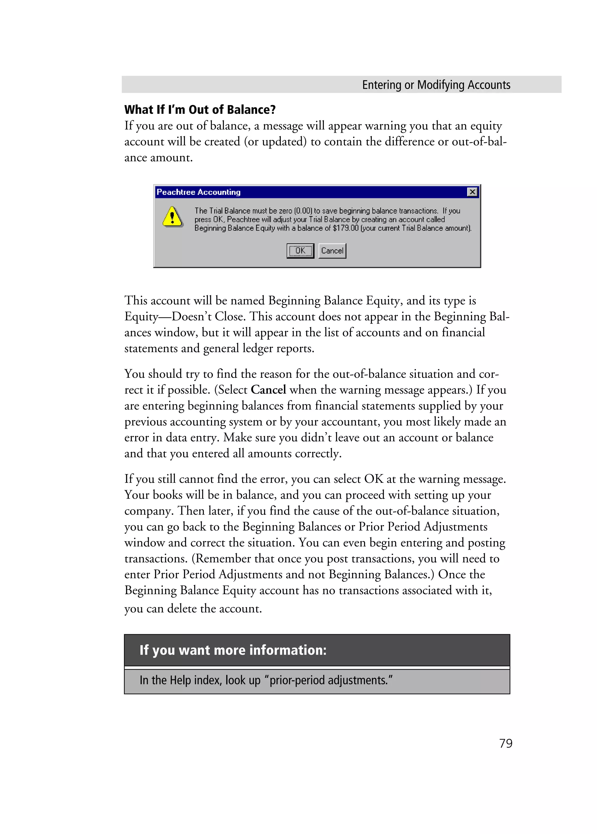 Entering or Modifying Accounts
79
What If I’m Out of Balance?
If you are out of balance, a message will appear warning you that an equity
account will be created (or updated) to contain the difference or out-of-bal-
ance amount.
This account will be named Beginning Balance Equity, and its type is
Equity—Doesn’t Close. This account does not appear in the Beginning Bal-
ances window, but it will appear in the list of accounts and on financial
statements and general ledger reports.
You should try to find the reason for the out-of-balance situation and cor-
rect it if possible. (Select Cancel when the warning message appears.) If you
are entering beginning balances from financial statements supplied by your
previous accounting system or by your accountant, you most likely made an
error in data entry. Make sure you didn’t leave out an account or balance
and that you entered all amounts correctly.
If you still cannot find the error, you can select OK at the warning message.
Your books will be in balance, and you can proceed with setting up your
company. Then later, if you find the cause of the out-of-balance situation,
you can go back to the Beginning Balances or Prior Period Adjustments
window and correct the situation. You can even begin entering and posting
transactions. (Remember that once you post transactions, you will need to
enter Prior Period Adjustments and not Beginning Balances.) Once the
Beginning Balance Equity account has no transactions associated with it,
you can delete the account.
If you want more information:
In the Help index, look up “prior-period adjustments.”
 