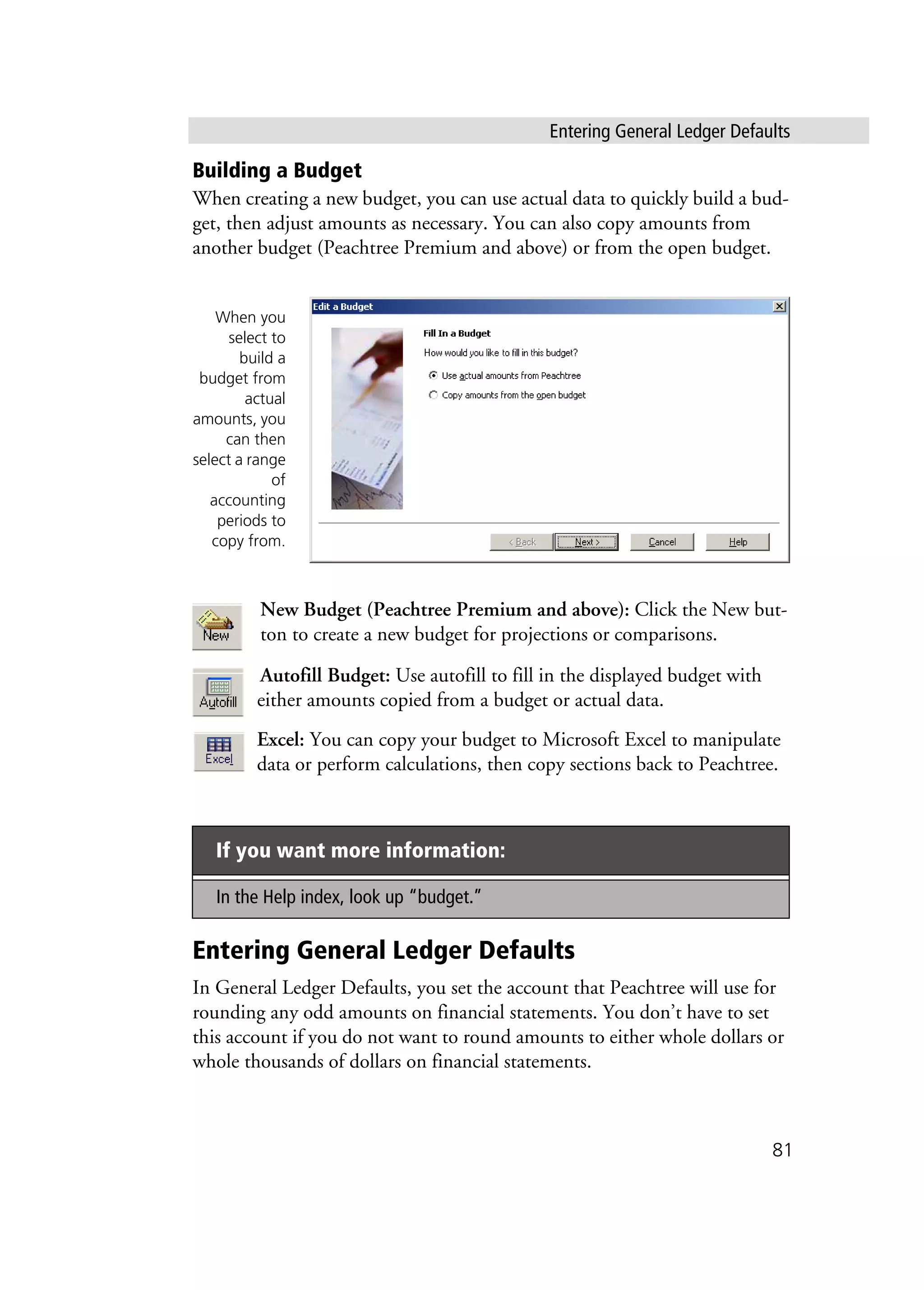 Entering General Ledger Defaults
81
Building a Budget
When creating a new budget, you can use actual data to quickly build a bud-
get, then adjust amounts as necessary. You can also copy amounts from
another budget (Peachtree Premium and above) or from the open budget.
New Budget (Peachtree Premium and above): Click the New but-
ton to create a new budget for projections or comparisons.
Autofill Budget: Use autofill to fill in the displayed budget with
either amounts copied from a budget or actual data.
Excel: You can copy your budget to Microsoft Excel to manipulate
data or perform calculations, then copy sections back to Peachtree.
Entering General Ledger Defaults
In General Ledger Defaults, you set the account that Peachtree will use for
rounding any odd amounts on financial statements. You don’t have to set
this account if you do not want to round amounts to either whole dollars or
whole thousands of dollars on financial statements.
If you want more information:
In the Help index, look up “budget.”
When you
select to
build a
budget from
actual
amounts, you
can then
select a range
of
accounting
periods to
copy from.
 
